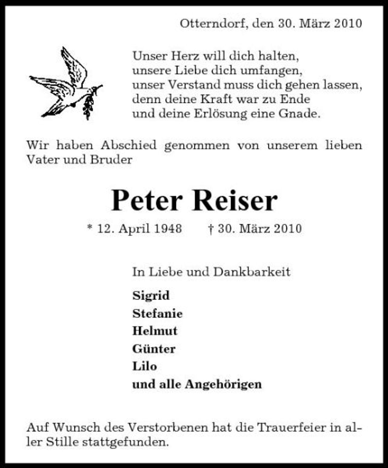 <p>Otterndorf, den 30. März 2010 Unser Herz will dich halten, unsere Liebe dich umfangen, unser Verstand muss dich gehen lassen, denn deine Kraft war zu Ende und deine Erlösung eine Gnade. Wir haben Abschied genommen von unserem lieben Vater und Bruder</p><p>Peter Reiser<br />* 12. April 1948 † 30. März 2010 In Liebe und Dankbarkeit Sigrid Stefanie Helmut Günter Lilo und alle Angehörigen Auf Wunsch des Verstorbenen hat die Trauerfeier in aller Stille stattgefunden.</p>