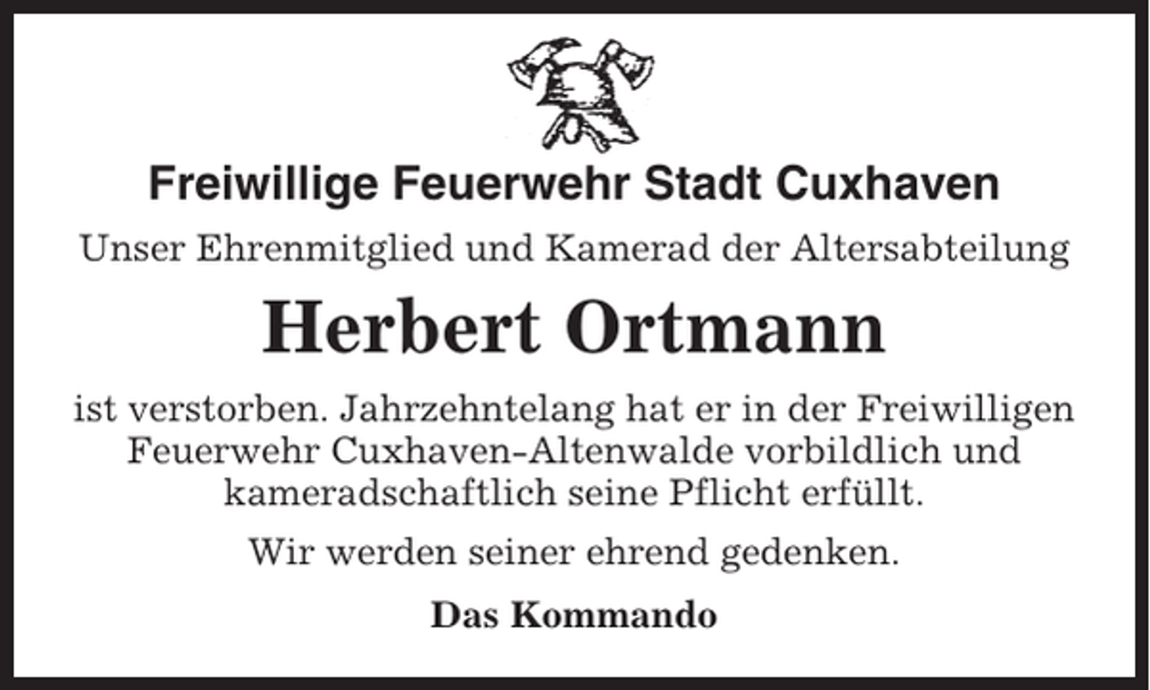 <p>Freiwillige Feuerwehr Stadt Cuxhaven<br />Unser Ehrenmitglied und Kamerad der Altersabteilung</p><p>Herbert Ortmann<br />ist verstorben. Jahrzehntelang hat er in der Freiwilligen<br />Feuerwehr Cuxhaven-Altenwalde vorbildlich und<br />kameradschaftlich seine Pflicht erfüllt.<br />Wir werden seiner ehrend gedenken.<br />Das Kommando</p>