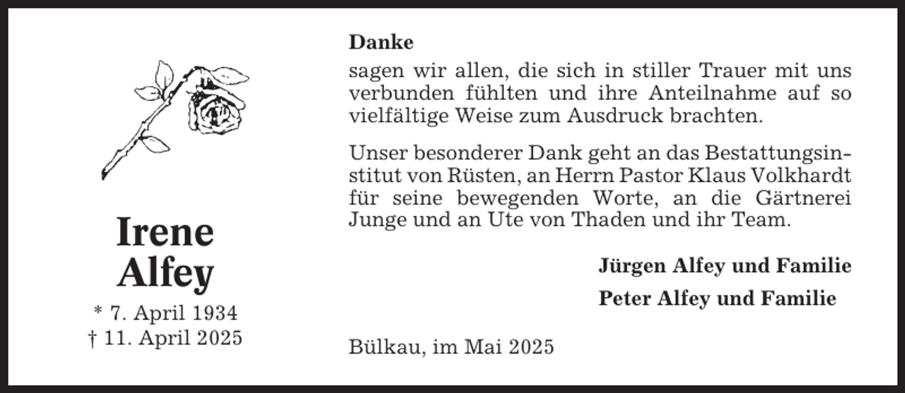 <p>Danke<br />sagen wir allen, die sich in stiller Trauer mit uns<br />verbunden fühlten und ihre Anteilnahme auf so<br />vielfältige Weise zum Ausdruck brachten.</p><p>Irene<br />Alfey<br />* 7. April 1934<br />† 11. April 2025</p><p>Unser besonderer Dank geht an das Bestattungsinstitut von Rüsten, an Herrn Pastor Klaus Volkhardt<br />für seine bewegenden Worte, an die Gärtnerei<br />Junge und an Ute von Thaden und ihr Team.<br />Jürgen Alfey und Familie<br />Peter Alfey und Familie<br />Bülkau, im Mai 2025</p>