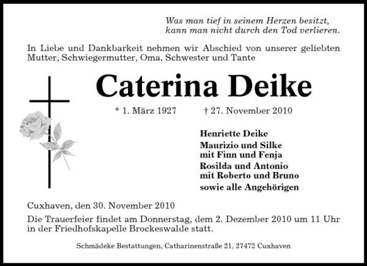 <p>Was man tief in seinem Herzen besitzt, kann man nicht durch den Tod verlieren. In Liebe und Dankbarkeit nehmen wir Abschied von unserer geliebten Mutter, Schwiegermutter, Oma, Schwester und Tante</p><p>Caterina Deike<br />* 1. März 1927 † 27. November 2010 Henriette Deike Maurizio und Silke mit Finn und Fenja Rosilda und Antonio mit Roberto und Bruno sowie alle Angehörigen Cuxhaven, den 30. November 2010 Die Trauerfeier findet am Donnerstag, dem 2. Dezember 2010 um 11 Uhr in der Friedhofskapelle Brockeswalde statt.<br />Schmädeke Bestattungen, Catharinenstraße 21, 27472 Cuxhaven</p>