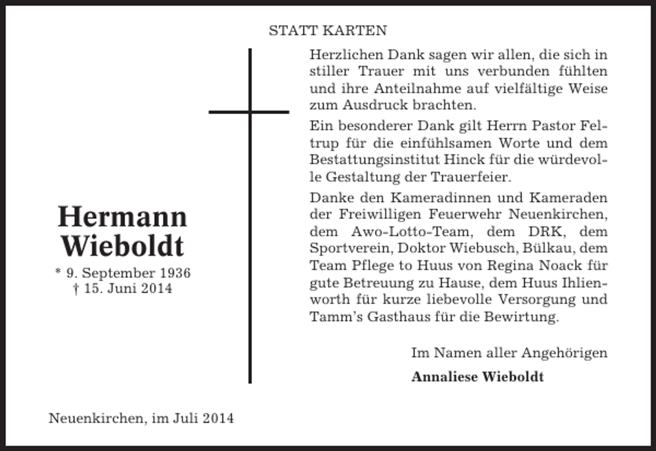 <p>STATT KARTEN</p><p>Hermann<br />Wieboldt<br />* 9. September 1936<br />† 15. Juni 2014</p><p>Herzlichen Dank sagen wir allen, die sich in<br />stiller Trauer mit uns verbunden fühlten<br />und ihre Anteilnahme auf vielfältige Weise<br />zum Ausdruck brachten.<br />Ein besonderer Dank gilt Herrn Pastor Feltrup für die einfühlsamen Worte und dem<br />Bestattungsinstitut Hinck für die würdevolle Gestaltung der Trauerfeier.<br />Danke den Kameradinnen und Kameraden<br />der Freiwilligen Feuerwehr Neuenkirchen,<br />dem Awo-Lotto-Team, dem DRK, dem<br />Sportverein, Doktor Wiebusch, Bülkau, dem<br />Team Pflege to Huus von Regina Noack für<br />gute Betreuung zu Hause, dem Huus Ihlienworth für kurze liebevolle Versorgung und<br />Tamm’s Gasthaus für die Bewirtung.<br />Im Namen aller Angehörigen<br />Annaliese Wieboldt</p><p>Neuenkirchen, im Juli 2014</p>