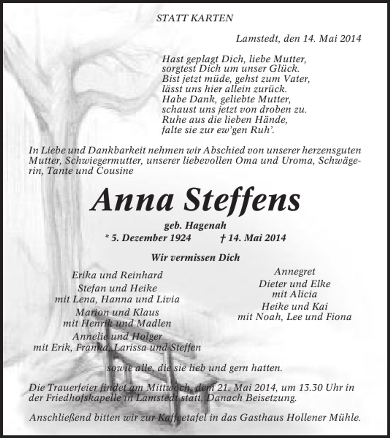 <p>STATT KARTEN<br />Lamstedt, den 14. Mai 2014<br />Hast geplagt Dich, liebe Mutter,<br />sorgtest Dich um unser Glück.<br />Bist jetzt müde, gehst zum Vater,<br />lässt uns hier allein zurück.<br />Habe Dank, geliebte Mutter,<br />schaust uns jetzt von droben zu.<br />Ruhe aus die lieben Hände,<br />falte sie zur ew’gen Ruh’.<br />In Liebe und Dankbarkeit nehmen wir Abschied von unserer herzensguten<br />Mutter, Schwiegermutter, unserer liebevollen Oma und Uroma, Schwägerin, Tante und Cousine</p><p>Anna Steffens<br />geb. Hagenah<br />* 5. Dezember 1924<br />† 14. Mai 2014<br />Wir vermissen Dich<br />Erika und Reinhard<br />Stefan und Heike<br />mit Lena, Hanna und Livia<br />Marion und Klaus<br />mit Henrik und Madlen<br />Annelie und Holger<br />mit Erik, Franka, Larissa und Steffen</p><p>Annegret<br />Dieter und Elke<br />mit Alicia<br />Heike und Kai<br />mit Noah, Lee und Fiona</p><p>sowie alle, die sie lieb und gern hatten.<br />Die Trauerfeier findet am Mittwoch, dem 21. Mai 2014, um 13.30 Uhr in<br />der Friedhofskapelle in Lamstedt statt. Danach Beisetzung.<br />Anschließend bitten wir zur Kaffeetafel in das Gasthaus Hollener Mühle.</p>