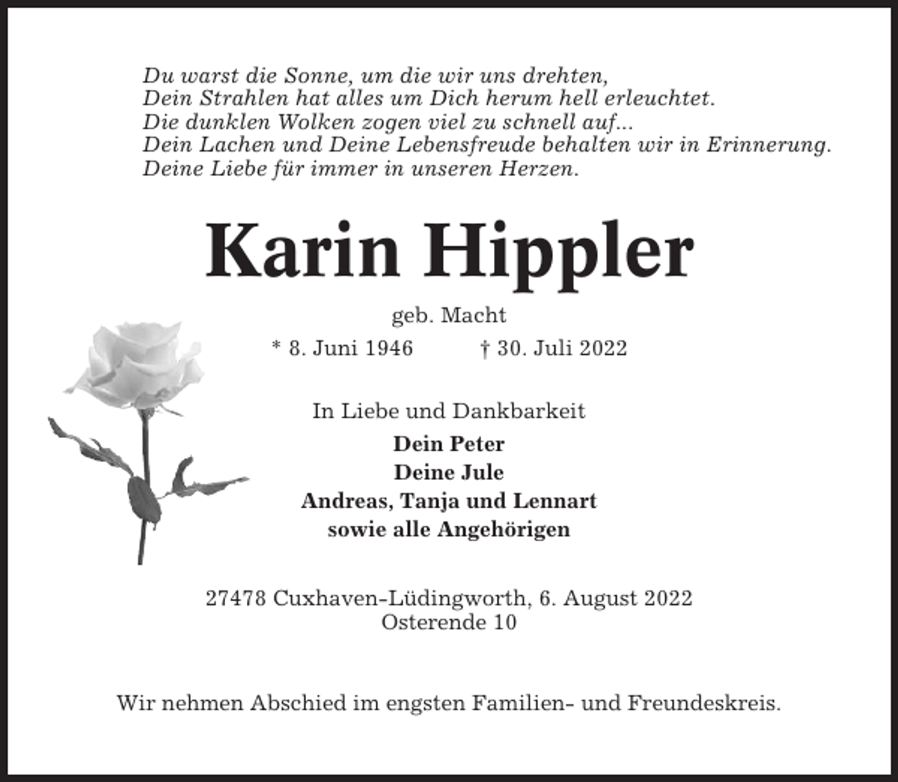 <p>Du warst die Sonne, um die wir uns drehten,<br />Dein Strahlen hat alles um Dich herum hell erleuchtet.<br />Die dunklen Wolken zogen viel zu schnell auf...<br />Dein Lachen und Deine Lebensfreude behalten wir in Erinnerung.<br />Deine Liebe für immer in unseren Herzen.</p><p>Karin Hippler<br />geb. Macht<br />* 8. Juni 1946<br />† 30. Juli 2022<br />In Liebe und Dankbarkeit<br />Dein Peter<br />Deine Jule<br />Andreas, Tanja und Lennart<br />sowie alle Angehörigen<br />27478 Cuxhaven-Lüdingworth, 6. August 2022<br />Osterende 10</p><p>Wir nehmen Abschied im engsten Familien- und Freundeskreis.</p>