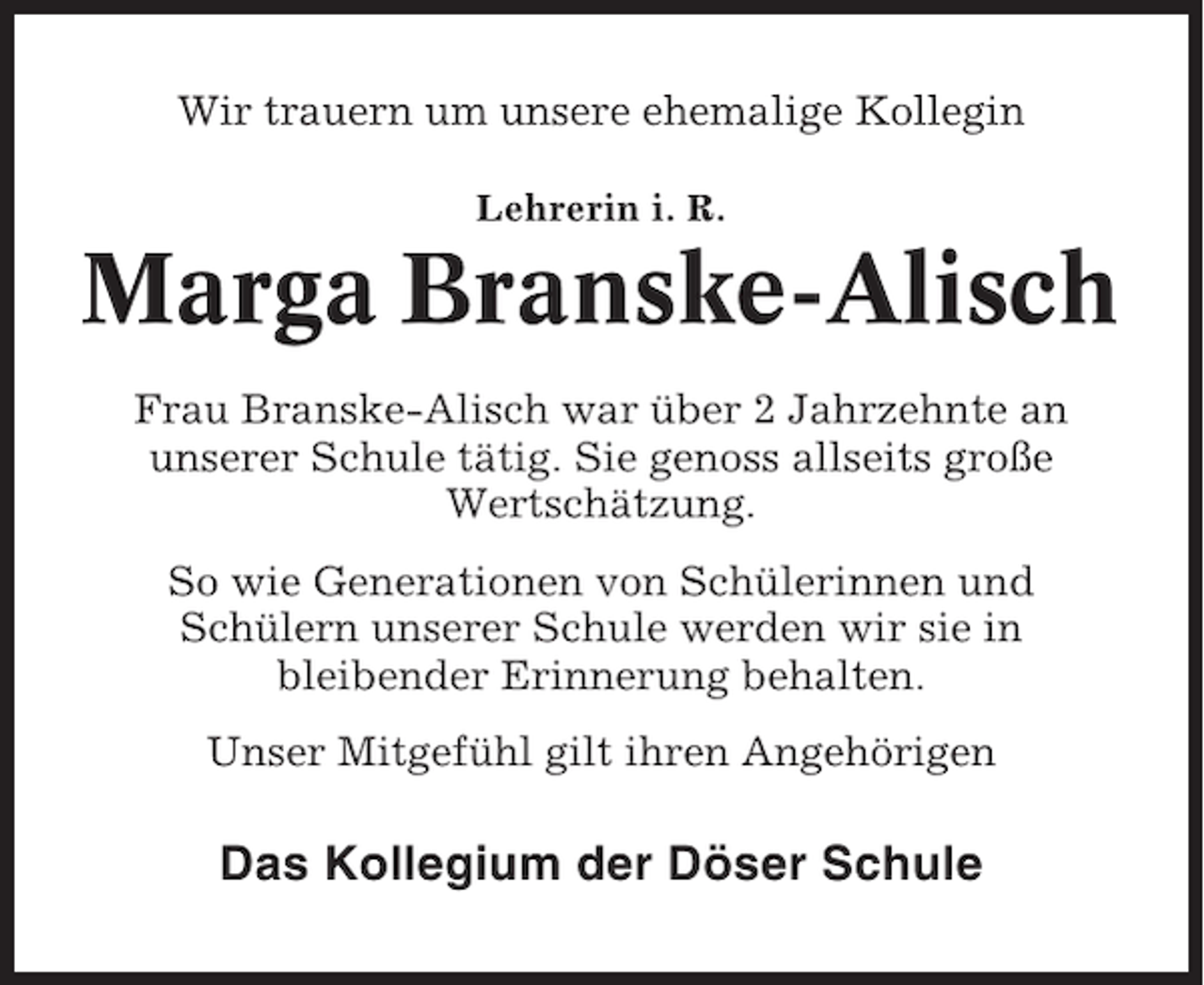 <p>Wir trauern um unsere ehemalige Kollegin<br />Lehrerin i. R.</p><p>Marga Branske-Alisch<br />Frau Branske-Alisch war über 2 Jahrzehnte an<br />unserer Schule tätig. Sie genoss allseits große<br />Wertschätzung.<br />So wie Generationen von Schülerinnen und<br />Schülern unserer Schule werden wir sie in<br />bleibender Erinnerung behalten.<br />Unser Mitgefühl gilt ihren Angehörigen</p><p>Das Kollegium der Döser Schule</p>