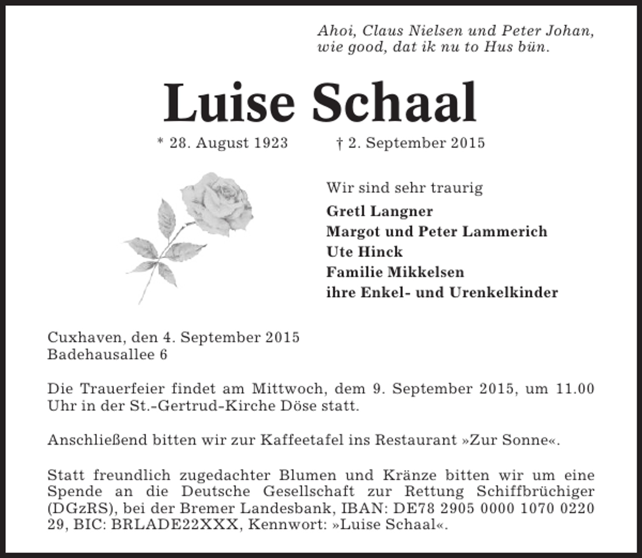 <p>Ahoi, Claus Nielsen und Peter Johan,<br />wie good, dat ik nu to Hus bün.</p><p>Luise Schaal<br />* 28. August 1923</p><p>† 2. September 2015<br />Wir sind sehr traurig<br />Gretl Langner<br />Margot und Peter Lammerich<br />Ute Hinck<br />Familie Mikkelsen<br />ihre Enkel- und Urenkelkinder</p><p>Cuxhaven, den 4. September 2015<br />Badehausallee 6<br />Die Trauerfeier findet am Mittwoch, dem 9. September 2015, um 11.00<br />Uhr in der St.-Gertrud-Kirche Döse statt.<br />Anschließend bitten wir zur Kaffeetafel ins Restaurant »Zur Sonne«.<br />Statt freundlich zugedachter Blumen und Kränze bitten wir um eine<br />Spende an die Deutsche Gesellschaft zur Rettung Schiffbrüchiger<br />(DGzRS), bei der Bremer Landesbank, IBAN: DE78 2905 0000 107220<br />29, BIC: BRLADE22XXX, Kennwort: »Luise Schaal«.</p>