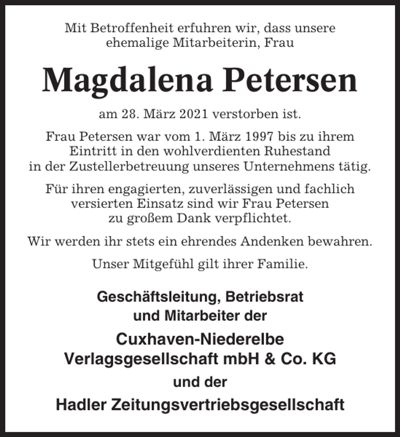 <p>Mit Betroffenheit erfuhren wir, dass unsere<br />ehemalige Mitarbeiterin, Frau</p><p>Magdalena Petersen<br />am 28. März 2021 verstorben ist.<br />Frau Petersen war vom 1. März 1997 bis zu ihrem<br />Eintritt in den wohlverdienten Ruhestand<br />in der Zustellerbetreuung unseres Unternehmens tätig.<br />Für ihren engagierten, zuverlässigen und fachlich<br />versierten Einsatz sind wir Frau Petersen<br />zu großem Dank verpflichtet.<br />Wir werden ihr stets ein ehrendes Andenken bewahren.<br />Unser Mitgefühl gilt ihrer Familie.</p><p>Geschäftsleitung, Betriebsrat<br />und Mitarbeiter der</p><p>Cuxhaven-Niederelbe<br />Verlagsgesellschaft mbH &amp; Co. KG<br />und der</p><p>Hadler Zeitungsvertriebsgesellschaft</p>