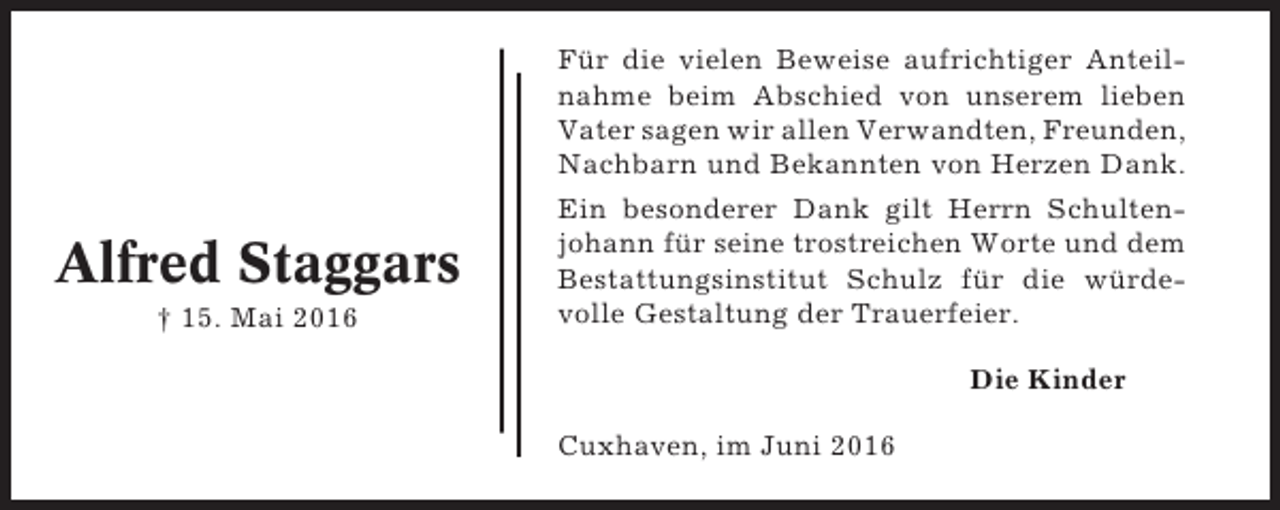 <p>Alfred Staggars<br />† 15. Mai 2016</p><p>Für die vielen Beweise aufrichtiger Anteilnahme beim Abschied von unserem lieben<br />Vater sagen wir allen Verwandten, Freunden,<br />Nachbarn und Bekannten von Herzen Dank.<br />Ein besonderer Dank gilt Herrn Schultenjohann für seine trostreichen Worte und dem<br />Bestattungsinstitut Schulz für die würdevolle Gestaltung der Trauerfeier.<br />Die Kinder<br />Cuxhaven, im Juni 2016</p>