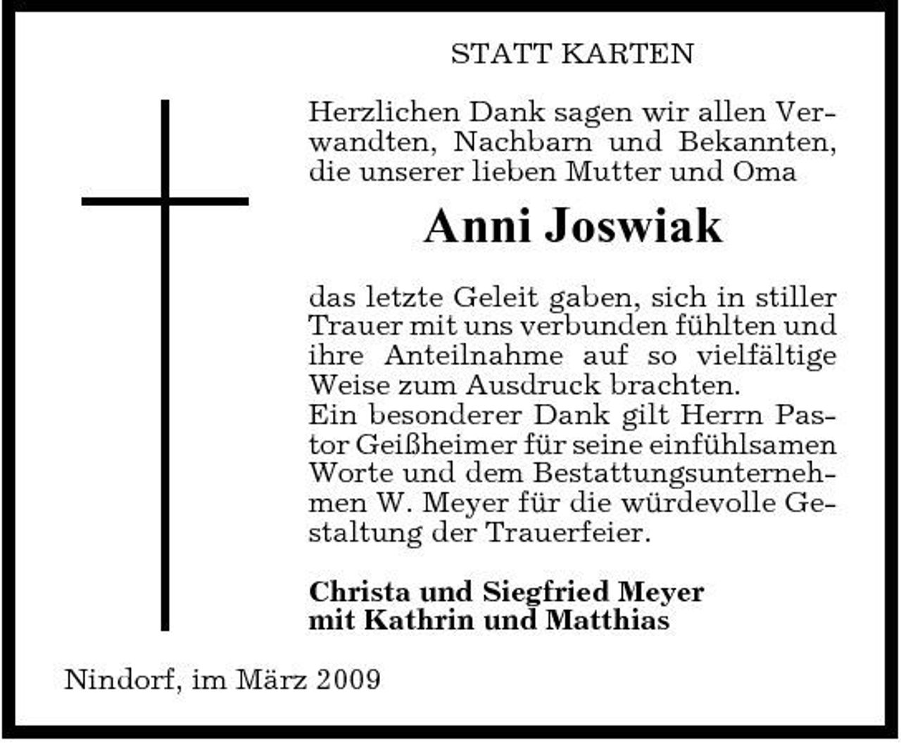 <p>STATT KARTEN Herzlichen Dank sagen wir allen Verwandten, Nachbarn und Bekannten, die unserer lieben Mutter und Oma</p><p>Anni Joswiak<br />das letzte Geleit gaben, sich in stiller Trauer mit uns verbunden fühlten und ihre Anteilnahme auf so vielfältige Weise zum Ausdruck brachten. Ein besonderer Dank gilt Herrn Pastor Geißheimer für seine einfühlsamen Worte und dem Bestattungsunternehmen W. Meyer für die würdevolle Gestaltung der Trauerfeier. Christa und Siegfried Meyer mit Kathrin und Matthias Nindorf, im März 2009</p>
