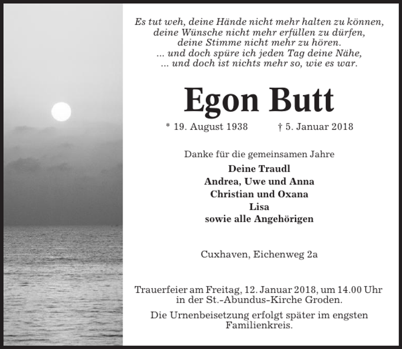 <p>Es tut weh, deine Hände nicht mehr halten zu können,<br />deine Wünsche nicht mehr erfüllen zu dürfen,<br />deine Stimme nicht mehr zu hören.<br />... und doch spüre ich jeden Tag deine Nähe,<br />... und doch ist nichts mehr so, wie es war.</p><p>Egon Butt<br />* 19. August 1938</p><p>† 5. Januar 2018</p><p>Danke für die gemeinsamen Jahre</p><p>Deine Traudl<br />Andrea, Uwe und Anna<br />Christian und Oxana<br />Lisa<br />sowie alle Angehörigen</p><p>Cuxhaven, Eichenweg 2a</p><p>Trauerfeier am Freitag, 12. Januar 2018, um 14.00 Uhr<br />in der St.-Abundus-Kirche Groden.<br />Die Urnenbeisetzung erfolgt später im engsten<br />Familienkreis.</p>