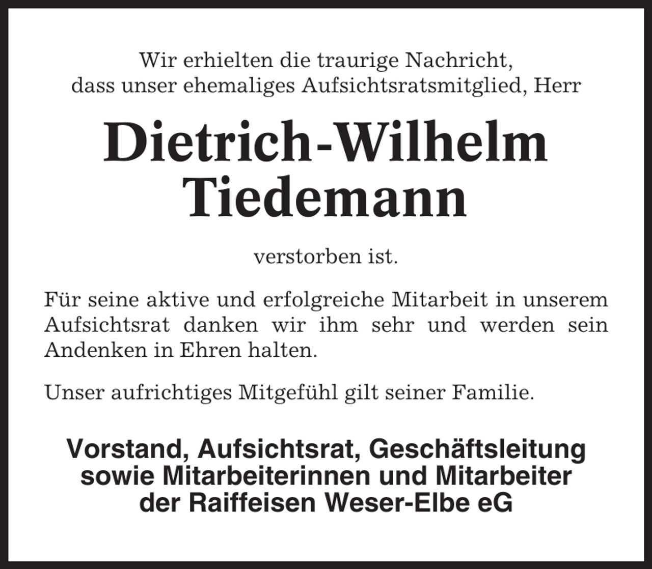 <p>Wir erhielten die traurige Nachricht,<br />dass unser ehemaliges Aufsichtsratsmitglied, Herr</p><p>Dietrich-Wilhelm<br />Tiedemann<br />verstorben ist.<br />Für seine aktive und erfolgreiche Mitarbeit in unserem<br />Aufsichtsrat danken wir ihm sehr und werden sein<br />Andenken in Ehren halten.<br />Unser aufrichtiges Mitgefühl gilt seiner Familie.</p><p>Vorstand, Aufsichtsrat, Geschäftsleitung<br />sowie Mitarbeiterinnen und Mitarbeiter<br />der Raiffeisen Weser-Elbe eG</p>