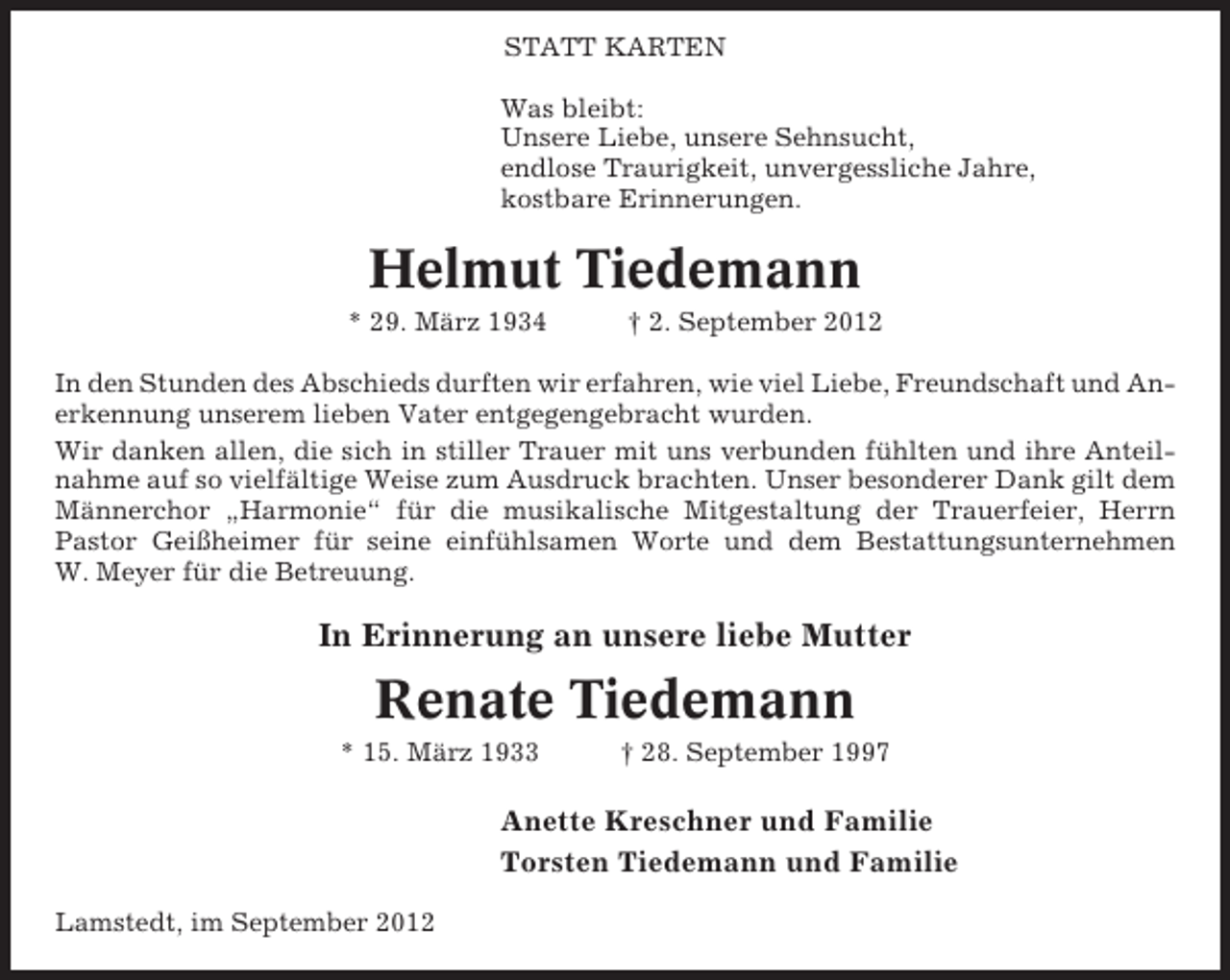 <p>STATT KARTEN<br />Was bleibt:<br />Unsere Liebe, unsere Sehnsucht,<br />endlose Traurigkeit, unvergessliche Jahre,<br />kostbare Erinnerungen.</p><p>Helmut Tiedemann<br />* 29. März 1934</p><p>† 2. September 2012</p><p>In den Stunden des Abschieds durften wir erfahren, wie viel Liebe, Freundschaft und Anerkennung unserem lieben Vater entgegengebracht wurden.<br />Wir danken allen, die sich in stiller Trauer mit uns verbunden fühlten und ihre Anteilnahme auf so vielfältige Weise zum Ausdruck brachten. Unser besonderer Dank gilt dem<br />Männerchor „Harmonie“ für die musikalische Mitgestaltung der Trauerfeier, Herrn<br />Pastor Geißheimer für seine einfühlsamen Worte und dem Bestattungsunternehmen<br />W. Meyer für die Betreuung.</p><p>In Erinnerung an unsere liebe Mutter</p><p>Renate Tiedemann<br />* 15. März 1933</p><p>† 28. September 1997</p><p>Anette Kreschner und Familie<br />Torsten Tiedemann und Familie<br />Lamstedt, im September 2012</p>