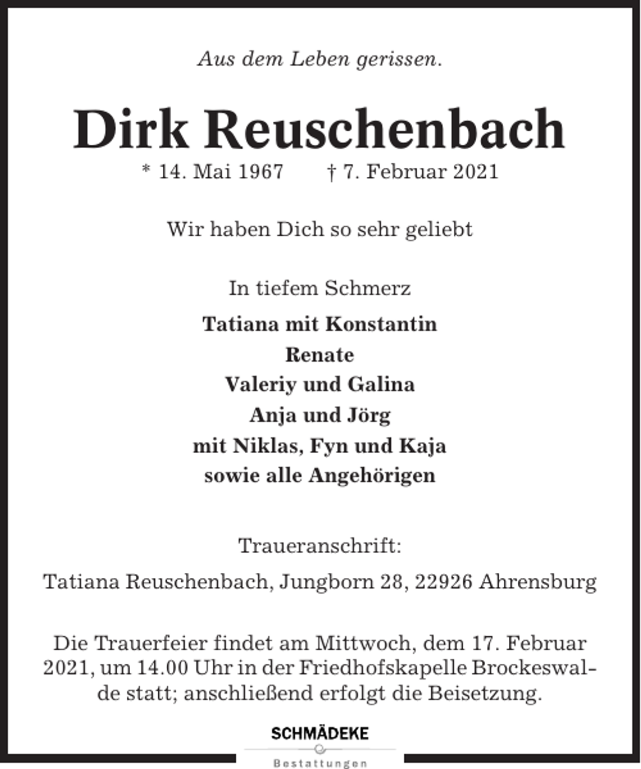<p>Aus dem Leben gerissen.</p><p>Dirk Reuschenbach<br />* 14. Mai 1967</p><p>† 7. Februar 2021</p><p>Wir haben Dich so sehr geliebt<br />In tiefem Schmerz<br />Tatiana mit Konstantin<br />Renate<br />Valeriy und Galina<br />Anja und Jörg<br />mit Niklas, Fyn und Kaja<br />sowie alle Angehörigen<br />Traueranschrift:<br />Tatiana Reuschenbach, Jungborn 28, 22926 Ahrensburg<br />Die Trauerfeier findet am Mittwoch, dem 17. Februar<br />2021, um 14.00 Uhr in der Friedhofskapelle Brockeswalde statt; anschließend erfolgt die Beisetzung.</p>