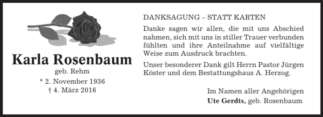 <p>DANKSAGUNG – STATT KARTEN</p><p>Karla Rosenbaum<br />geb. Rehm<br />* 2. November 1936<br />† 4. März 2016</p><p>Danke sagen wir allen, die mit uns Abschied<br />nahmen, sich mit uns in stiller Trauer verbunden<br />fühlten und ihre Anteilnahme auf vielfältige<br />Weise zum Ausdruck brachten.<br />Unser besonderer Dank gilt Herrn Pastor Jürgen<br />Köster und dem Bestattungshaus A. Herzog.<br />Im Namen aller Angehörigen<br />Ute Gerdts, geb. Rosenbaum</p>