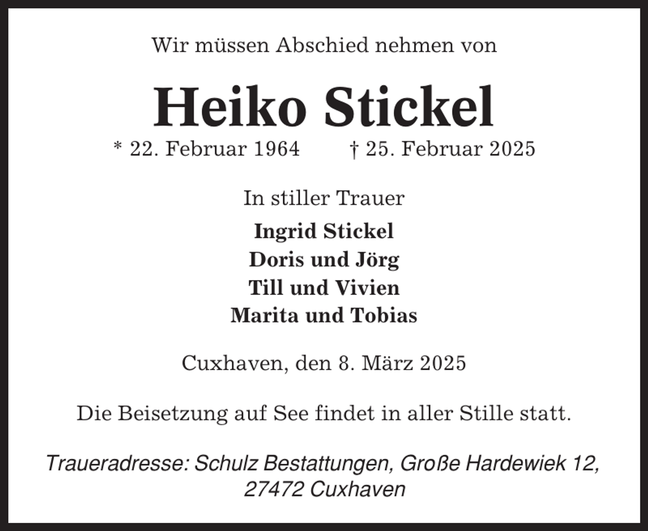 <p>Wir müssen Abschied nehmen von</p><p>Heiko Stickel<br />* 22. Februar 1964</p><p>† 25. Februar 2025</p><p>In stiller Trauer<br />Ingrid Stickel<br />Doris und Jörg<br />Till und Vivien<br />Marita und Tobias<br />Cuxhaven, den 8. März 2025<br />Die Beisetzung auf See findet in aller Stille statt.<br />Traueradresse: Schulz Bestattungen, Große Hardewiek 12,<br />27472 Cuxhaven</p>