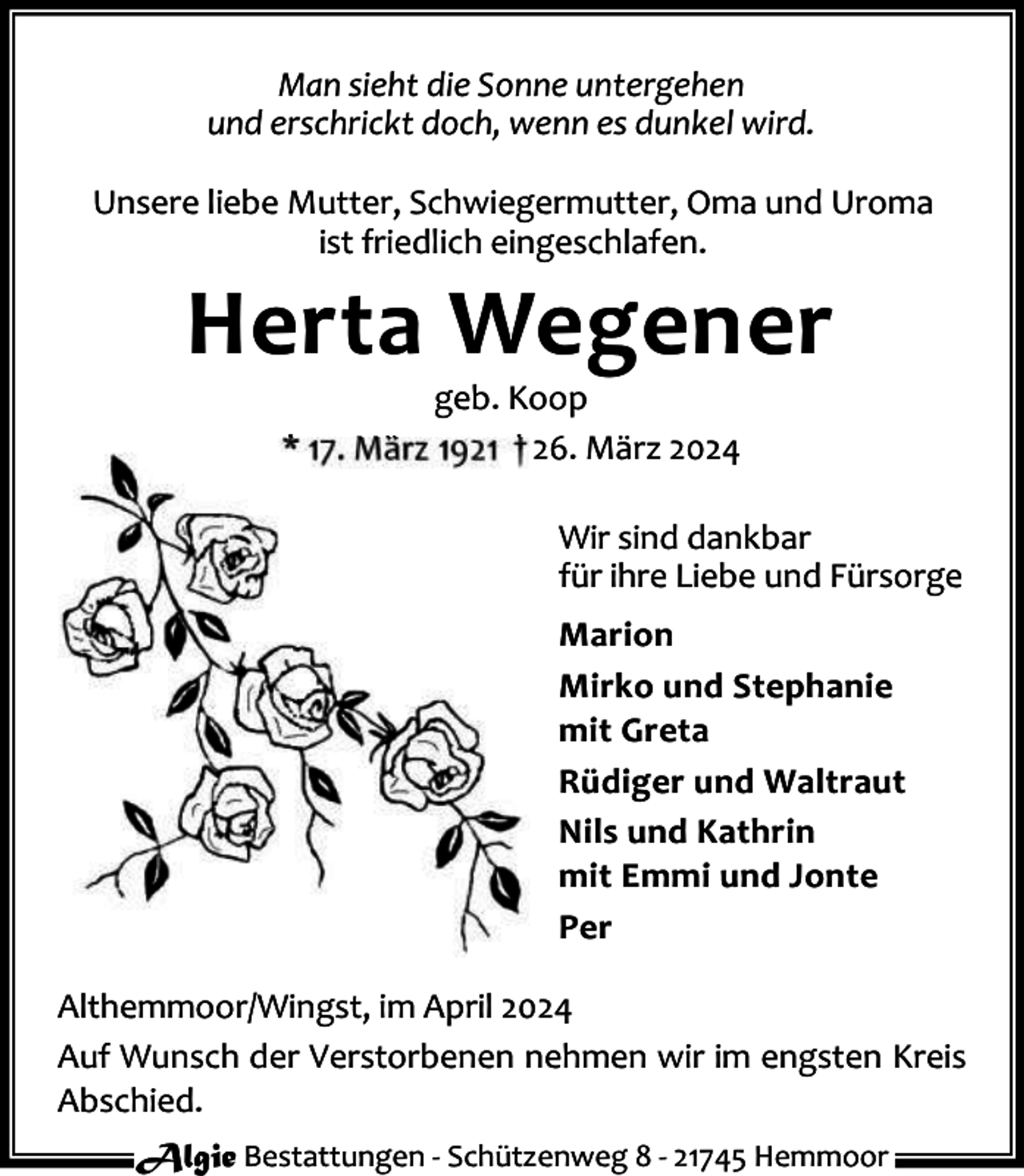 <p>Man sieht die Sonne untergehen<br />und erschrickt doch, wenn es dunkel wird.<br />Unsere liebe Mutter, Schwiegermutter, Oma und Uroma<br />ist friedlich eingeschlafen.</p><p>Herta Wegener<br />geb. Koop<br />* 17. März 1921 † 26. März 2024</p><p>Wir sind dankbar<br />für ihre Liebe und Fürsorge<br />Marion<br />Mirko und Stephanie<br />mit Greta<br />Rüdiger und Waltraut<br />Nils und Kathrin<br />mit Emmi und Jonte<br />Per<br />Althemmoor/Wingst, im April 2024<br />Auf Wunsch der Verstorbenen nehmen wir im engsten Kreis<br />Abschied.<br />Algie Bestattungen - Schützenweg 8 - 21745 Hemmoor</p>