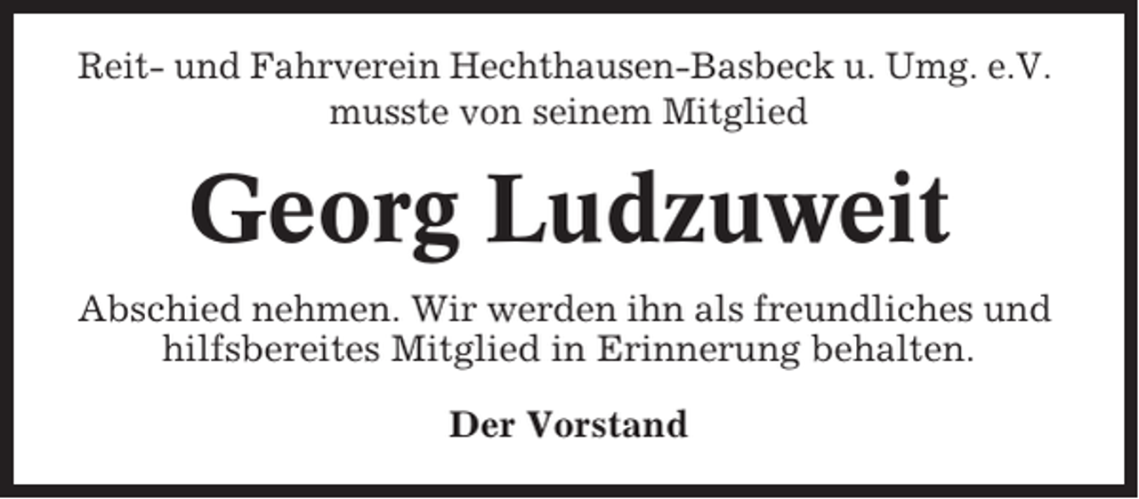 <p>Reit- und Fahrverein Hechthausen-Basbeck u. Umg. e.V.<br />musste von seinem Mitglied</p><p>Georg Ludzuweit<br />Abschied nehmen. Wir werden ihn als freundliches und<br />hilfsbereites Mitglied in Erinnerung behalten.<br />Der Vorstand</p>