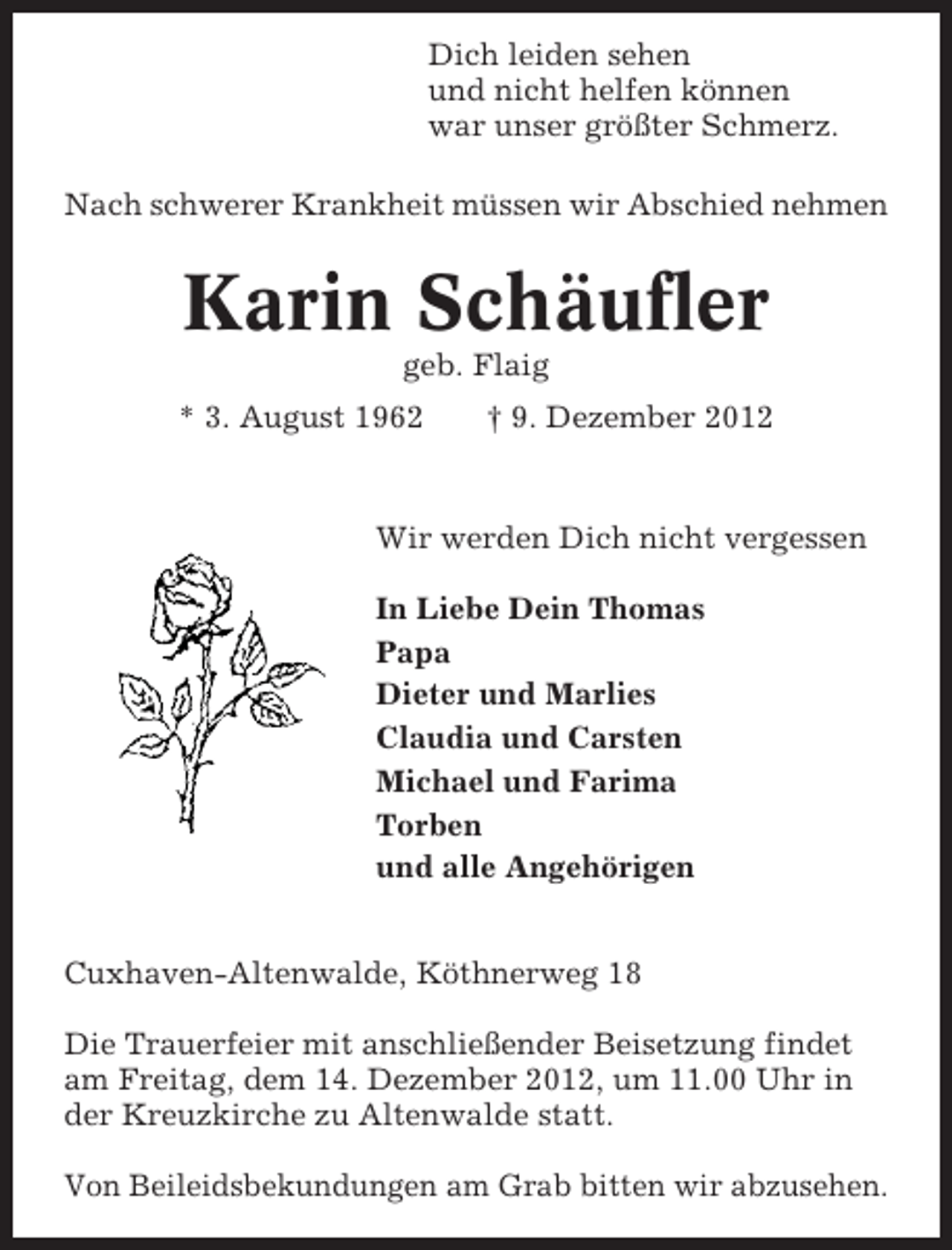 <p>Dich leiden sehen<br />und nicht helfen können<br />war unser größter Schmerz.<br />Nach schwerer Krankheit müssen wir Abschied nehmen</p><p>Karin Schäufler<br />geb. Flaig<br />* 3. August 1962</p><p>† 9. Dezember 2012</p><p>Wir werden Dich nicht vergessen<br />In Liebe Dein Thomas<br />Papa<br />Dieter und Marlies<br />Claudia und Carsten<br />Michael und Farima<br />Torben<br />und alle Angehörigen<br />Cuxhaven-Altenwalde, Köthnerweg 18<br />Die Trauerfeier mit anschließender Beisetzung findet<br />am Freitag, dem 14. Dezember 2012, um 11.00 Uhr in<br />der Kreuzkirche zu Altenwalde statt.<br />Von Beileidsbekundungen am Grab bitten wir abzusehen.</p>