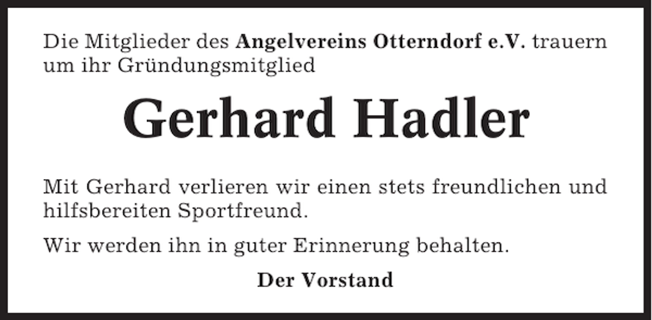 <p>Die Mitglieder des Angelvereins Otterndorf e.V. trauern<br />um ihr Gründungsmitglied</p><p>Gerhard Hadler<br />Mit Gerhard verlieren wir einen stets freundlichen und<br />hilfsbereiten Sportfreund.<br />Wir werden ihn in guter Erinnerung behalten.<br />Der Vorstand</p>