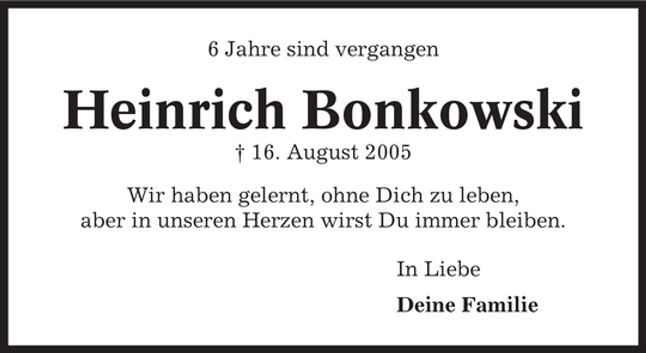 <p>6 Jahre sind vergangen</p><p>Heinrich Bonkowski<br />† 16. August 2005<br />Wir haben gelernt, ohne Dich zu leben,<br />aber in unseren Herzen wirst Du immer bleiben.<br />In Liebe<br />Deine Familie</p>