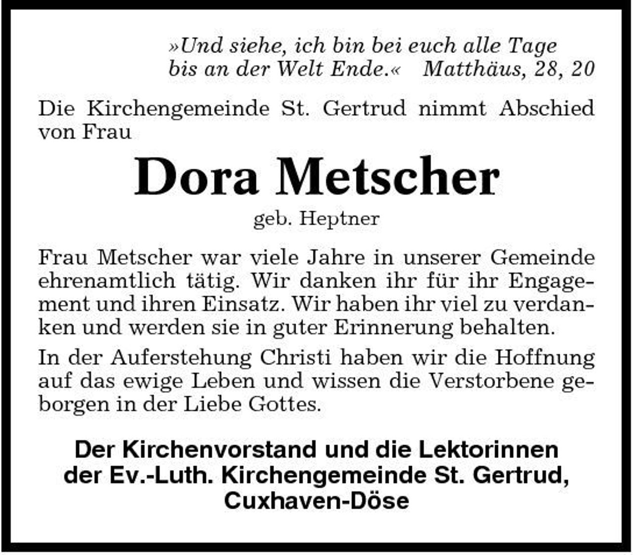 <p>»Und siehe, ich bin bei euch alle Tage bis an der Welt Ende.« Matthäus, 28, 20 Die Kirchengemeinde St. Gertrud nimmt Abschied von Frau</p><p>Dora Metscher<br />geb. Heptner</p><p>Frau Metscher war viele Jahre in unserer Gemeinde ehrenamtlich tätig. Wir danken ihr für ihr Engagement und ihren Einsatz. Wir haben ihr viel zu verdanken und werden sie in guter Erinnerung behalten. In der Auferstehung Christi haben wir die Hoffnung auf das ewige Leben und wissen die Verstorbene geborgen in der Liebe Gottes.</p><p>Der Kirchenvorstand und die Lektorinnen der Ev.-Luth. Kirchengemeinde St. Gertrud, Cuxhaven-Döse</p>
