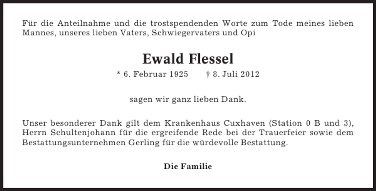 <p>Für die Anteilnahme und die trostspendenden Worte zum Tode meines lieben<br />Mannes, unseres lieben Vaters, Schwiegervaters und Opi</p><p>Ewald Flessel<br />* 6. Februar 1925</p><p>† 8. Juli 2012</p><p>sagen wir ganz lieben Dank.<br />Unser besonderer Dank gilt dem Krankenhaus Cuxhaven (Station 0 B und 3),<br />Herrn Schultenjohann für die ergreifende Rede bei der Trauerfeier sowie dem<br />Bestattungsunternehmen Gerling für die würdevolle Bestattung.<br />Die Familie</p>