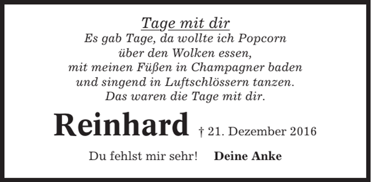 <p>Tage mit dir<br />Es gab Tage, da wollte ich Popcorn<br />über den Wolken essen,<br />mit meinen Füßen in Champagner baden<br />und singend in Luftschlössern tanzen.<br />Das waren die Tage mit dir.</p><p>Reinhard</p><p>† 21. Dezember 2016</p><p>Du fehlst mir sehr!</p><p>Deine Anke</p>