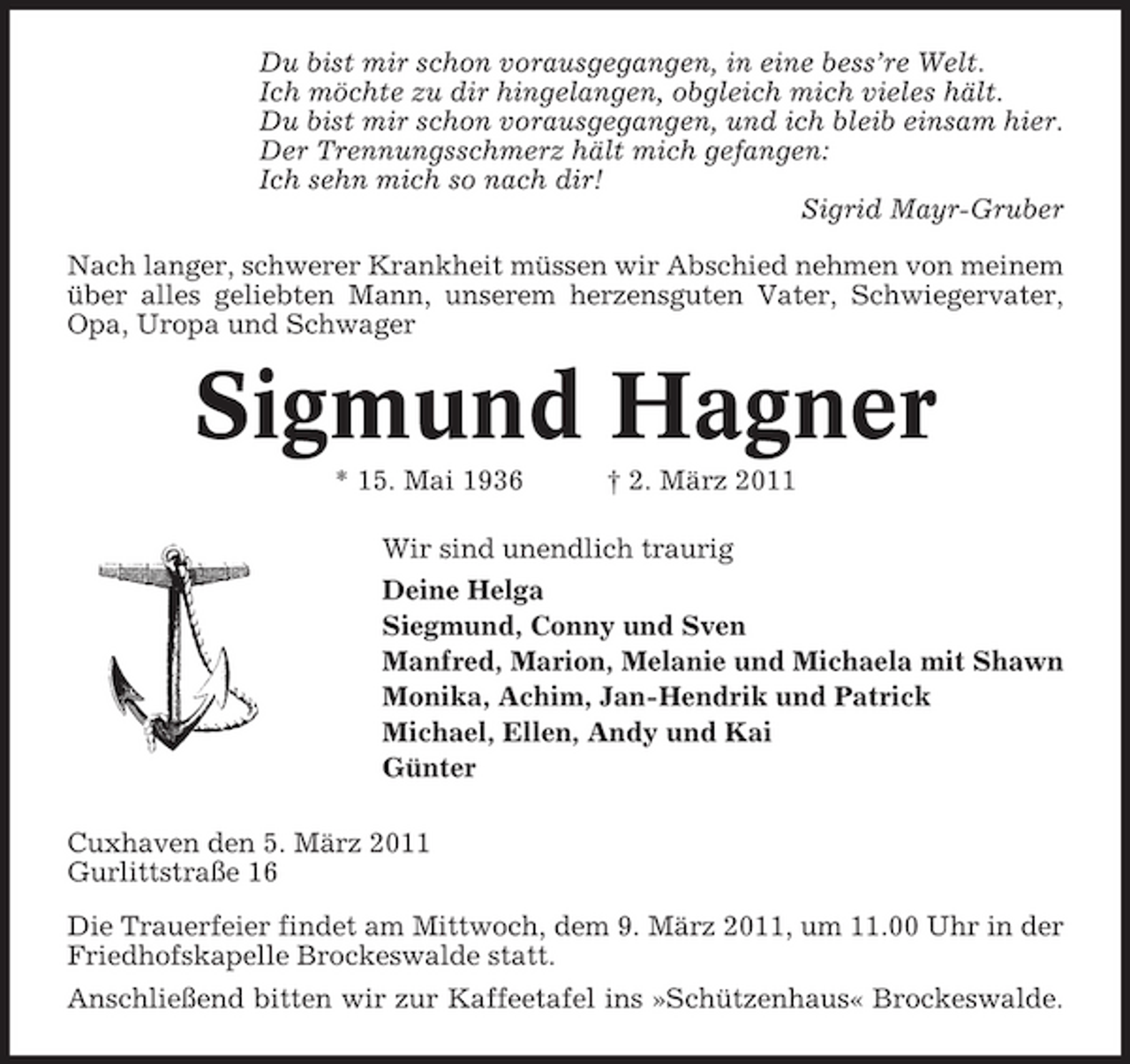 <p>Du bist mir schon vorausgegangen, in eine bess’re Welt. Ich möchte zu dir hingelangen, obgleich mich vieles hält. Du bist mir schon vorausgegangen, und ich bleib einsam hier. Der Trennungsschmerz hält mich gefangen: Ich sehn mich so nach dir! Sigrid Mayr-Gruber Nach langer, schwerer Krankheit müssen wir Abschied nehmen von meinem über alles geliebten Mann, unserem herzensguten Vater, Schwiegervater, Opa, Uropa und Schwager</p><p>Sigmund Hagner<br />* 15. Mai 1936 † 2. März 2011 Wir sind unendlich traurig Deine Helga Siegmund, Conny und Sven Manfred, Marion, Melanie und Michaela mit Shawn Monika, Achim, Jan-Hendrik und Patrick Michael, Ellen, Andy und Kai Günter Cuxhaven den 5. März 2011 Gurlittstraße 16 Die Trauerfeier findet am Mittwoch, dem 9. März 2011, um 11.00 Uhr in der Friedhofskapelle Brockeswalde statt. Anschließend bitten wir zur Kaffeetafel ins »Schützenhaus« Brockeswalde.</p>