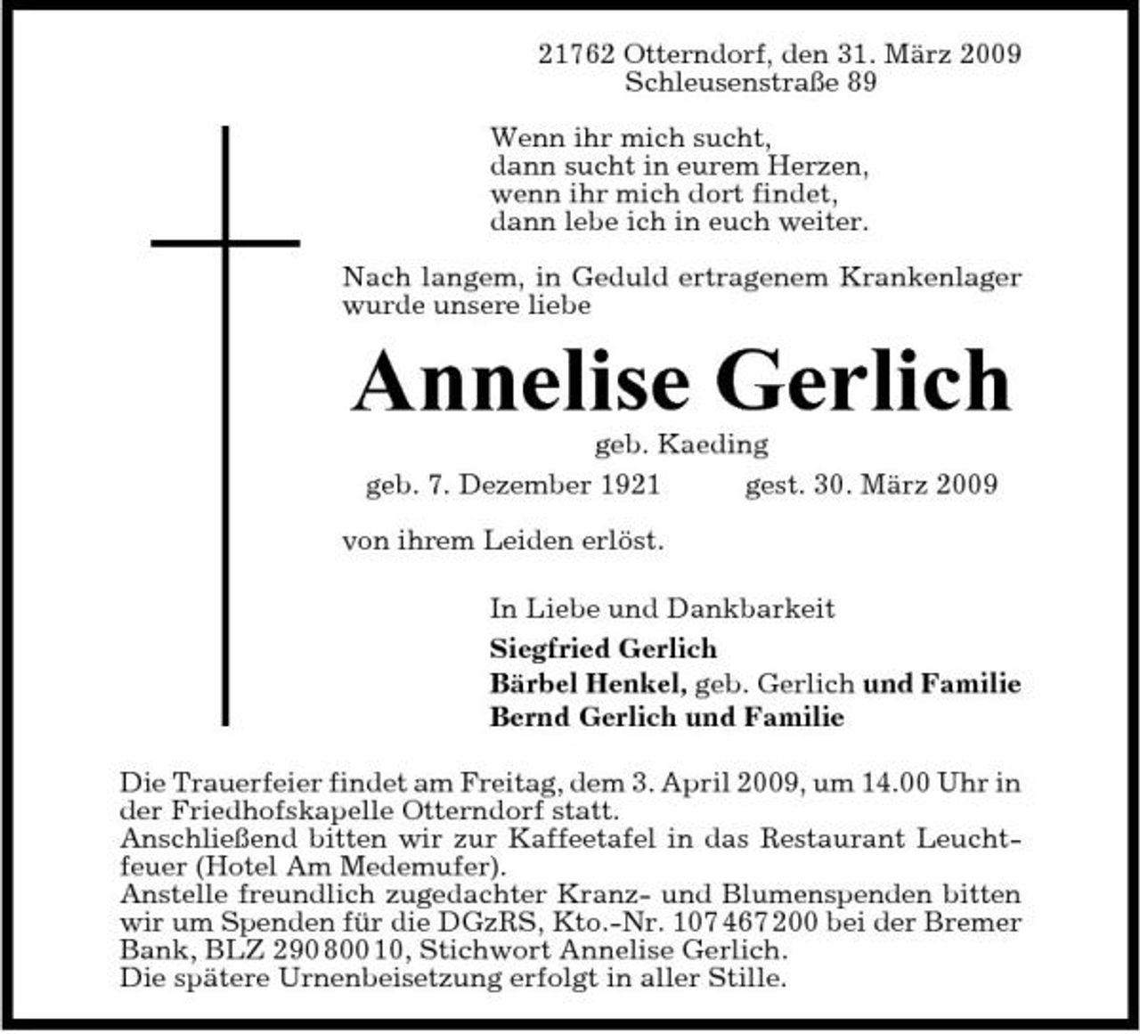 <p>21762 Otterndorf, den 31. März 2009 Schleusenstraße 89 Wenn ihr mich sucht, dann sucht in eurem Herzen, wenn ihr mich dort findet, dann lebe ich in euch weiter. Nach langem, in Geduld ertragenem Krankenlager wurde unsere liebe</p><p>Annelise Gerlich<br />geb. Kaeding geb. 7. Dezember 1921 gest. 30. März 2009 von ihrem Leiden erlöst. In Liebe und Dankbarkeit Siegfried Gerlich Bärbel Henkel, geb. Gerlich und Familie Bernd Gerlich und Familie Die Trauerfeier findet am Freitag, dem 3. April 2009, um 14.00 Uhr in der Friedhofskapelle Otterndorf statt. Anschließend bitten wir zur Kaffeetafel in das Restaurant Leuchtfeuer (Hotel Am Medemufer). Anstelle freundlich zugedachter Kranz- und Blumenspenden bitten wir um Spenden für die DGzRS, Kto.-Nr. 107 467 200 bei der Bremer Bank, BLZ 290 800 10, Stichwort Annelise Gerlich. Die spätere Urnenbeisetzung erfolgt in aller Stille.</p>