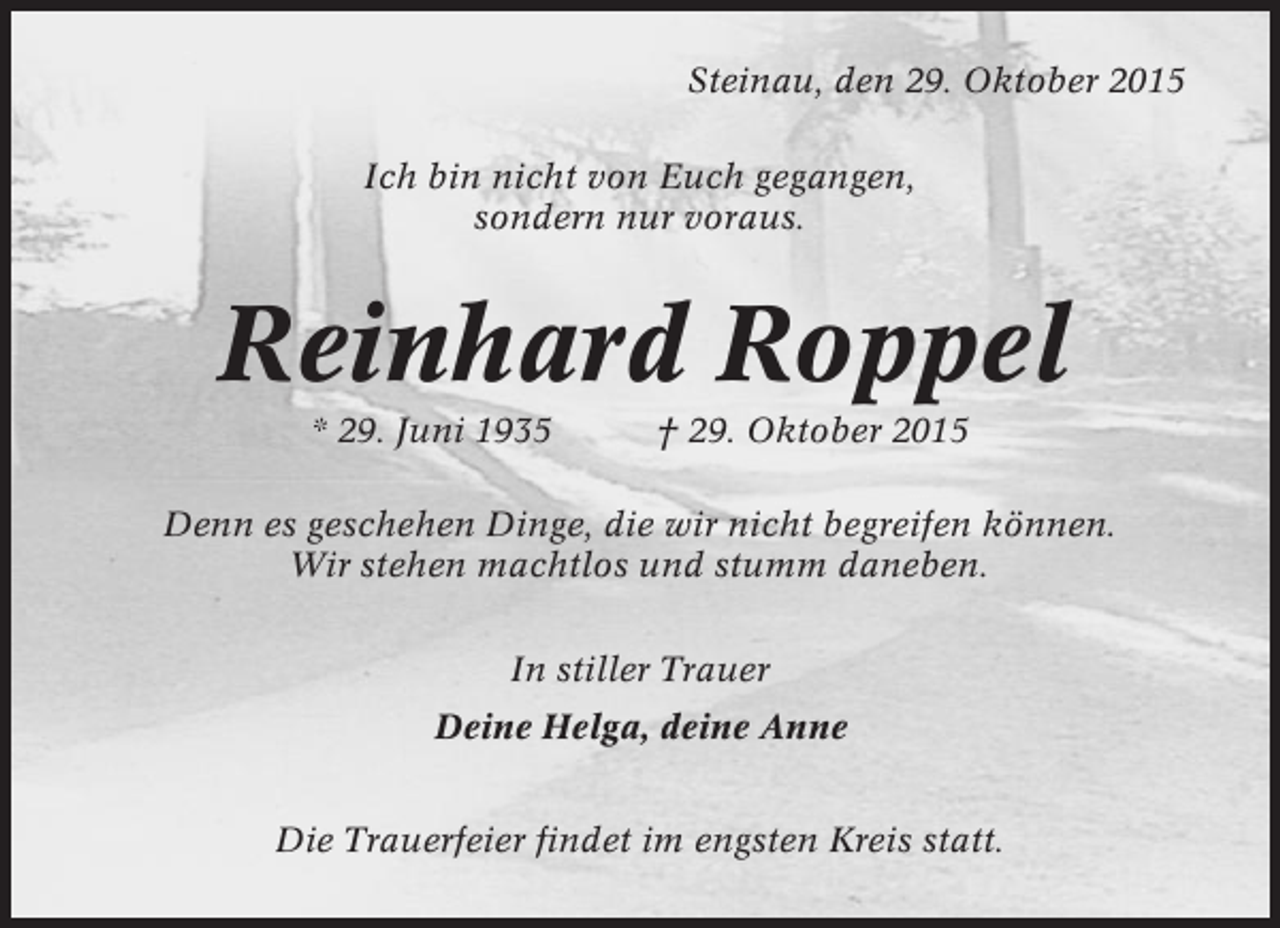 <p>Steinau, den 29. Oktober 2015<br />Ich bin nicht von Euch gegangen,<br />sondern nur voraus.</p><p>Reinhard Roppel<br />* 29. Juni 1935</p><p>† 29. Oktober 2015</p><p>Denn es geschehen Dinge, die wir nicht begreifen können.<br />Wir stehen machtlos und stumm daneben.<br />In stiller Trauer<br />Deine Helga, deine Anne<br />Die Trauerfeier findet im engsten Kreis statt.</p>