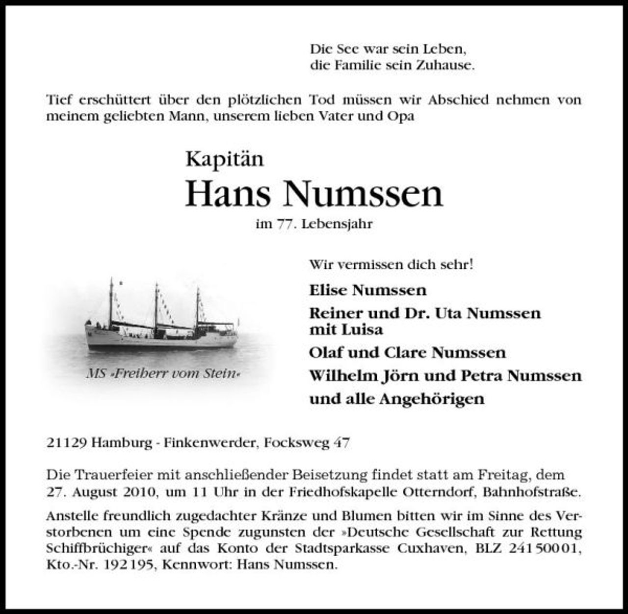 <p>Die See war sein Leben, die Familie sein Zuhause. Tief erschüttert über den plötzlichen Tod müssen wir Abschied nehmen von meinem geliebten Mann, unserem lieben Vater und Opa</p>
<p>Kapitän</p>
<p>Hans Numssen<br />im 77. Lebensjahr Wir vermissen dich sehr!</p>
<p>MS »Freiherr vom Stein«</p>
<p>Elise Numssen Reiner und Dr. Uta Numssen mit Luisa Olaf und Clare Numssen Wilhelm Jörn und Petra Numssen und alle Angehörigen</p>
<p>21129 Hamburg - Finkenwerder, Focksweg 47<br />Die Trauerfeier mit anschließender Beisetzung findet statt am Freitag, dem</p>
<p>27. August 2010, um 11 Uhr in der Friedhofskapelle Otterndorf, Bahnhofstraße. Anstelle freundlich zugedachter Kränze und Blumen bitten wir im Sinne des Verstorbenen um eine Spende zugunsten der »Deutsche Gesellschaft zur Rettung Schiffbrüchiger« auf das Konto der Stadtsparkasse Cuxhaven, BLZ 241 501, Kto.-Nr. 192 195, Kennwort: Hans Numssen.</p>