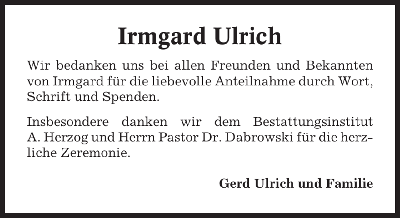 <p>Irmgard Ulrich<br />Wir bedanken uns bei allen Freunden und Bekannten<br />von Irmgard für die liebevolle Anteilnahme durch Wort,<br />Schrift und Spenden.<br />Insbesondere danken wir dem Bestattungsinstitut<br />A. Herzog und Herrn Pastor Dr. Dabrowski für die herzliche Zeremonie.<br />Gerd Ulrich und Familie</p>