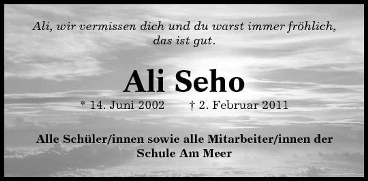 <p>Ali, wir vermissen dich und du warst immer fröhlich, das ist gut.</p><p>Ali Seho<br />* 14. Juni 2002 † 2. Februar 2011 Alle Schüler/innen sowie alle Mitarbeiter/innen der Schule Am Meer</p>