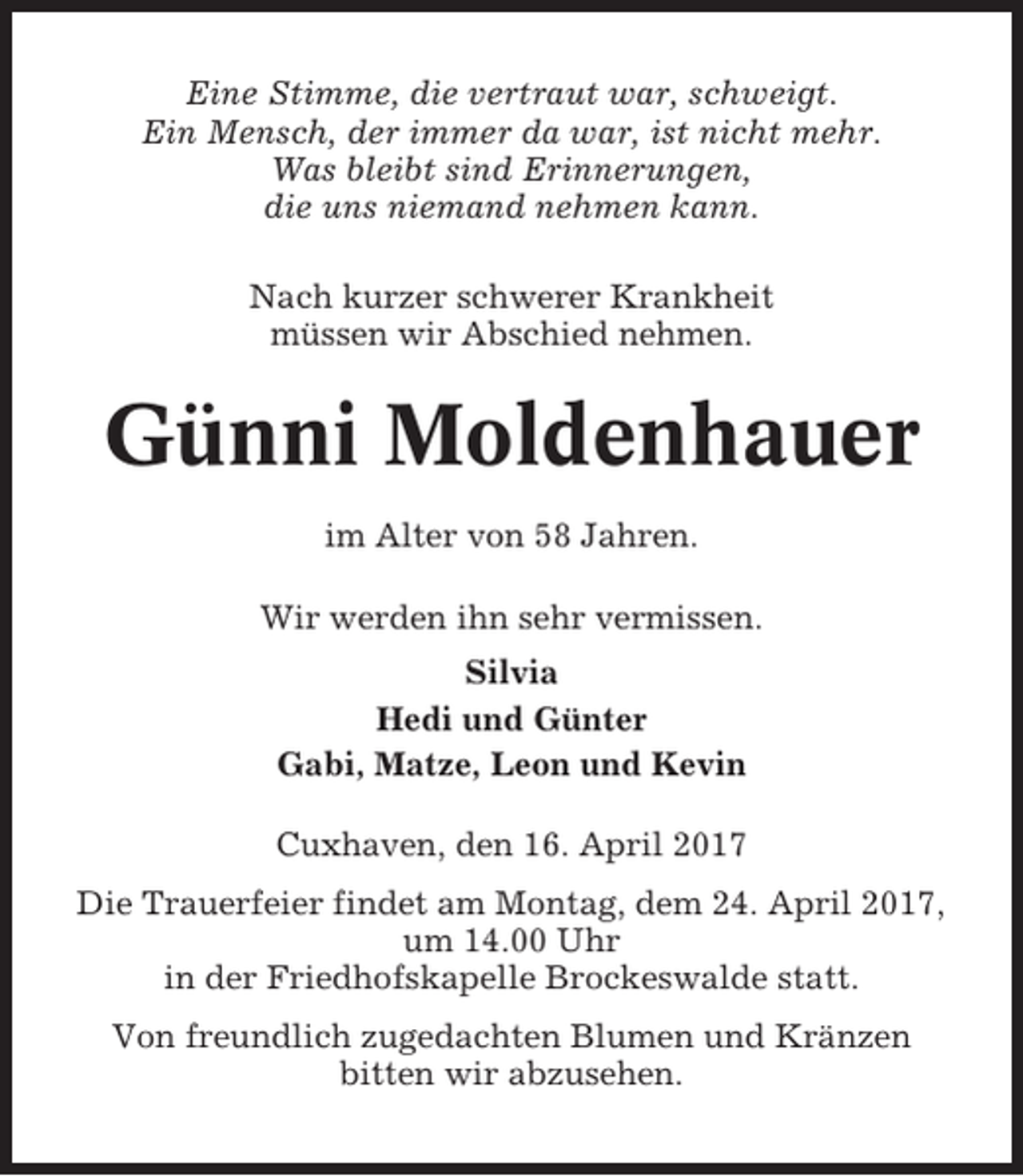 <p>Eine Stimme, die vertraut war, schweigt.<br />Ein Mensch, der immer da war, ist nicht mehr.<br />Was bleibt sind Erinnerungen,<br />die uns niemand nehmen kann.<br />Nach kurzer schwerer Krankheit<br />müssen wir Abschied nehmen.</p><p>Günni Moldenhauer<br />im Alter von 58 Jahren.<br />Wir werden ihn sehr vermissen.<br />Silvia<br />Hedi und Günter<br />Gabi, Matze, Leon und Kevin<br />Cuxhaven, den 16. April 2017<br />Die Trauerfeier findet am Montag, dem 24. April 2017,<br />um 14.00 Uhr<br />in der Friedhofskapelle Brockeswalde statt.<br />Von freundlich zugedachten Blumen und Kränzen<br />bitten wir abzusehen.</p>