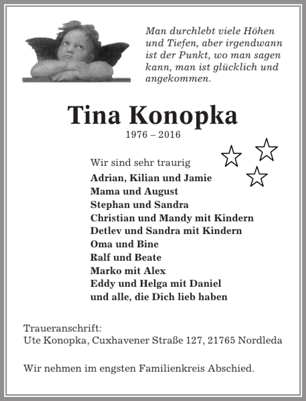 <p>Man durchlebt viele Höhen<br />und Tiefen, aber irgendwann<br />ist der Punkt, wo man sagen<br />kann, man ist glücklich und<br />angekommen.</p><p>Tina Konopka<br />1976 – 2016<br />Wir sind sehr traurig<br />Adrian, Kilian und Jamie<br />Mama und August<br />Stephan und Sandra<br />Christian und Mandy mit Kindern<br />Detlev und Sandra mit Kindern<br />Oma und Bine<br />Ralf und Beate<br />Marko mit Alex<br />Eddy und Helga mit Daniel<br />und alle, die Dich lieb haben<br />Traueranschrift:<br />Ute Konopka, Cuxhavener Straße 127, 21765 Nordleda<br />Wir nehmen im engsten Familienkreis Abschied.</p>