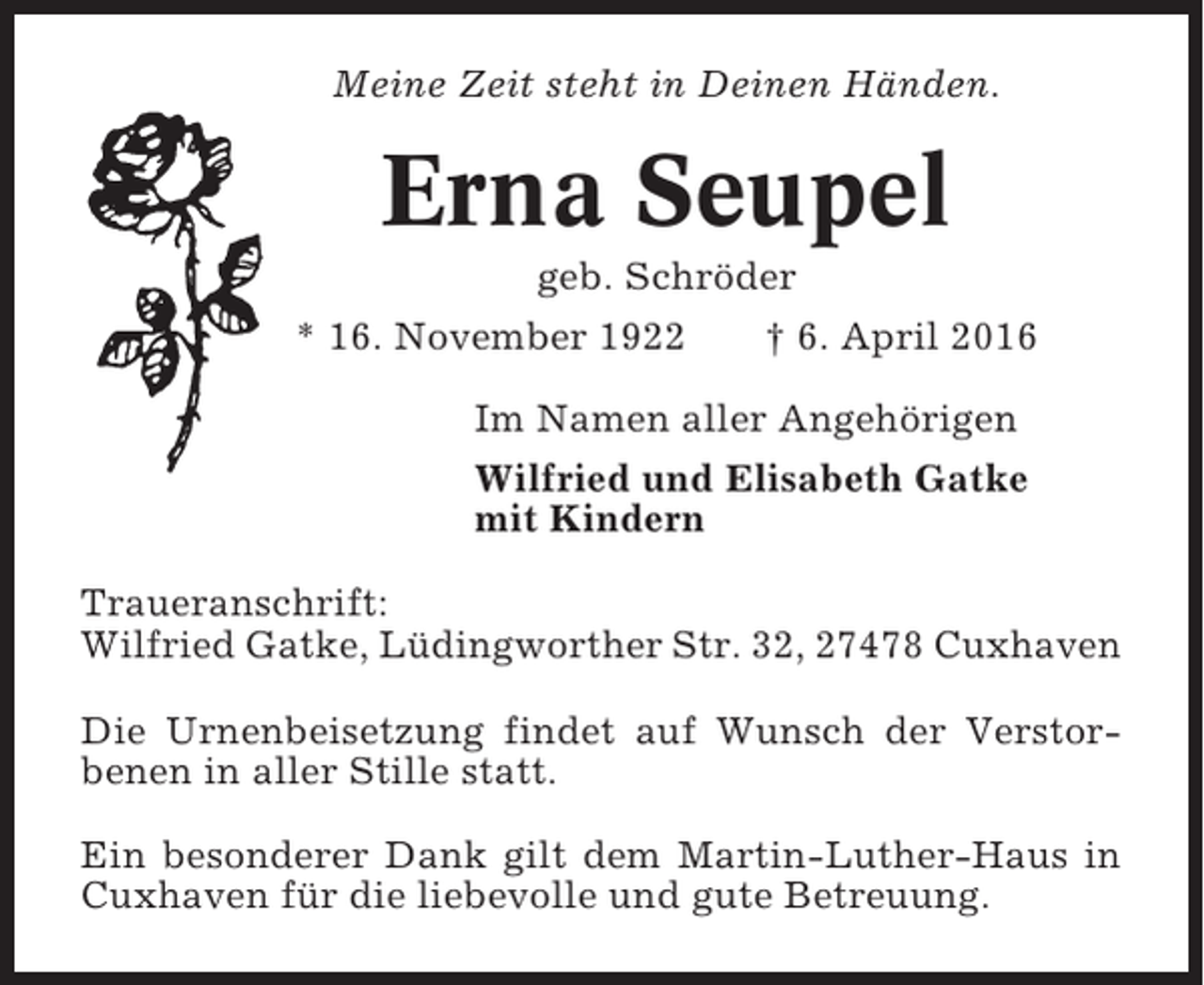 <p>Meine Zeit steht in Deinen Händen.</p><p>Erna Seupel<br />geb. Schröder<br />* 16. November 1922<br />† 6. April 2016<br />Im Namen aller Angehörigen<br />Wilfried und Elisabeth Gatke<br />mit Kindern<br />Traueranschrift:<br />Wilfried Gatke, Lüdingworther Str. 32, 27478 Cuxhaven<br />Die Urnenbeisetzung findet auf Wunsch der Verstorbenen in aller Stille statt.<br />Ein besonderer Dank gilt dem Martin-Luther-Haus in<br />Cuxhaven für die liebevolle und gute Betreuung.</p>