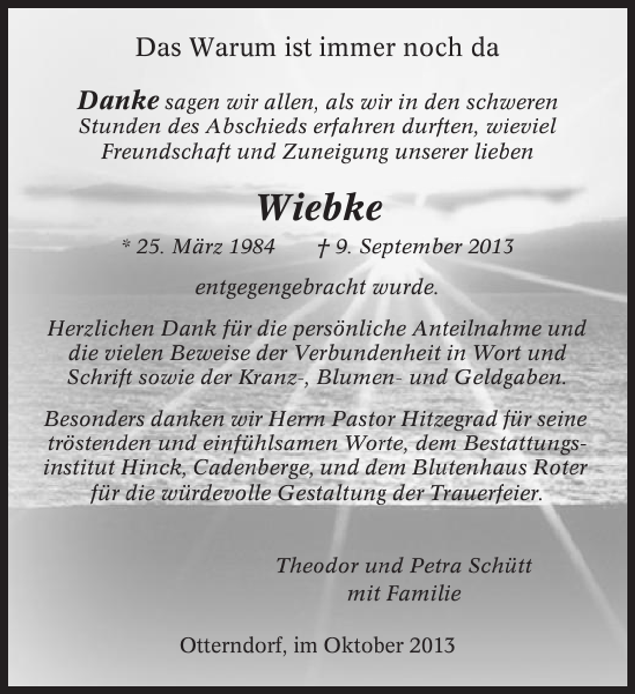 <p>Das Warum ist immer noch da<br />Danke sagen wir allen, als wir in den schweren<br />Stunden des Abschieds erfahren durften, wieviel<br />Freundschaft und Zuneigung unserer lieben</p><p>Wiebke<br />* 25. März 1984</p><p>† 9. September 2013</p><p>entgegengebracht wurde.<br />Herzlichen Dank für die persönliche Anteilnahme und<br />die vielen Beweise der Verbundenheit in Wort und<br />Schrift sowie der Kranz-, Blumen- und Geldgaben.<br />Besonders danken wir Herrn Pastor Hitzegrad für seine<br />tröstenden und einfühlsamen Worte, dem Bestattungsinstitut Hinck, Cadenberge, und dem Blutenhaus Roter<br />für die würdevolle Gestaltung der Trauerfeier.<br />Theodor und Petra Schütt<br />mit Familie<br />Otterndorf, im Oktober 2013</p>