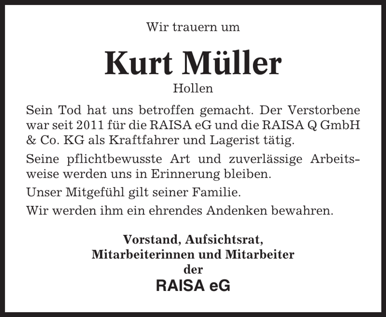 <p>Wir trauern um</p><p>Kurt Müller<br />Hollen<br />Sein Tod hat uns betroffen gemacht. Der Verstorbene<br />war seit 2011 für die RAISA eG und die RAISA Q GmbH<br />&amp; Co. KG als Kraftfahrer und Lagerist tätig.<br />Seine pflichtbewusste Art und zuverlässige Arbeitsweise werden uns in Erinnerung bleiben.<br />Unser Mitgefühl gilt seiner Familie.<br />Wir werden ihm ein ehrendes Andenken bewahren.<br />Vorstand, Aufsichtsrat,<br />Mitarbeiterinnen und Mitarbeiter<br />der</p><p>RAISA eG</p>