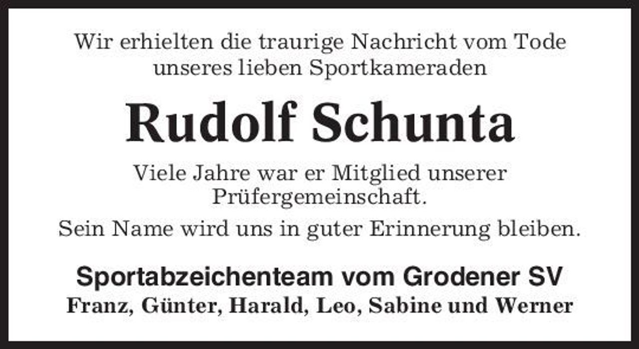 <p>Wir erhielten die traurige Nachricht vom Tode unseres lieben Sportkameraden</p><p>Rudolf Schunta<br />Viele Jahre war er Mitglied unserer Prüfergemeinschaft. Sein Name wird uns in guter Erinnerung bleiben.</p><p>Sportabzeichenteam vom Grodener SV<br />Franz, Günter, Harald, Leo, Sabine und Werner</p>