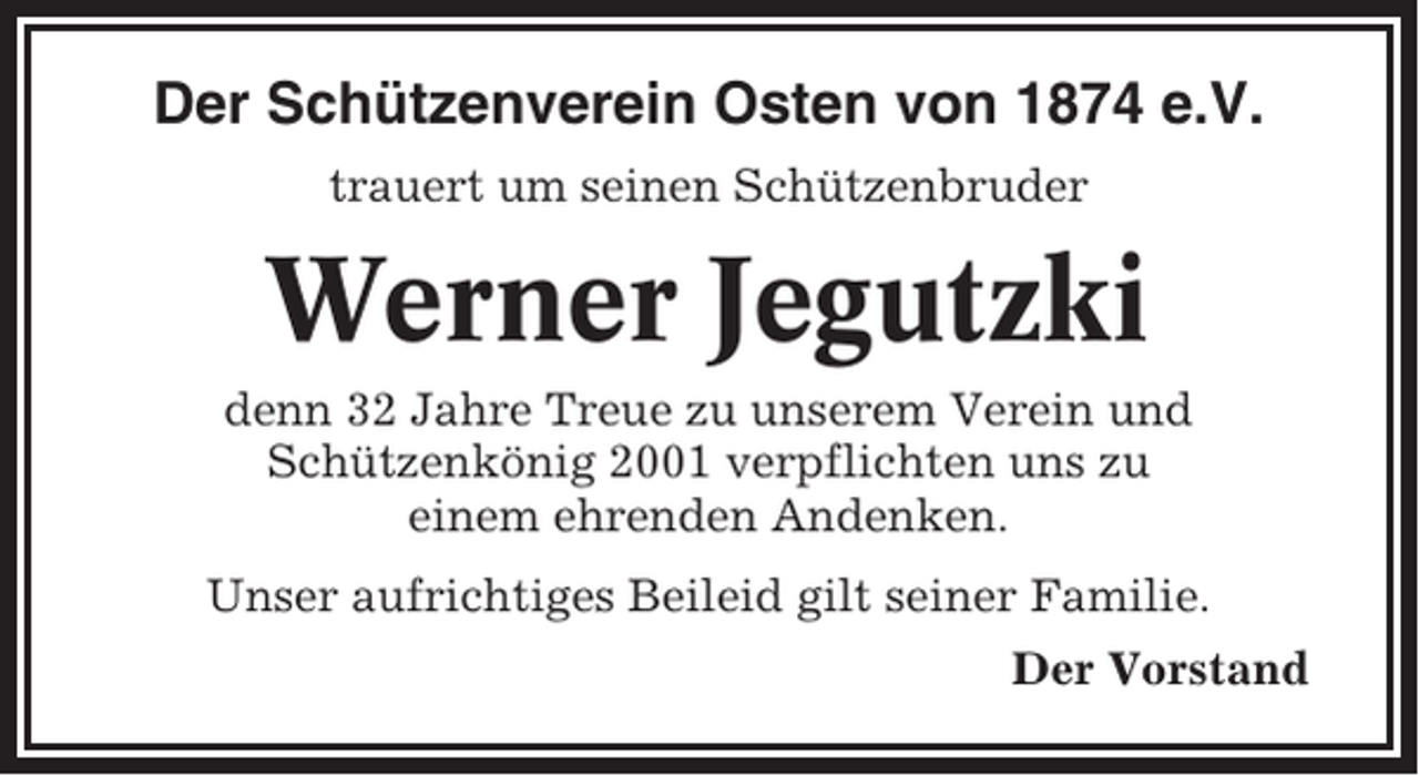 <p>Der Schützenverein Osten von 1874 e.V.<br />trauert um seinen Schützenbruder</p><p>Werner Jegutzki<br />denn 32 Jahre Treue zu unserem Verein und<br />Schützenkönig 2001 verpflichten uns zu<br />einem ehrenden Andenken.<br />Unser aufrichtiges Beileid gilt seiner Familie.<br />Der Vorstand</p>