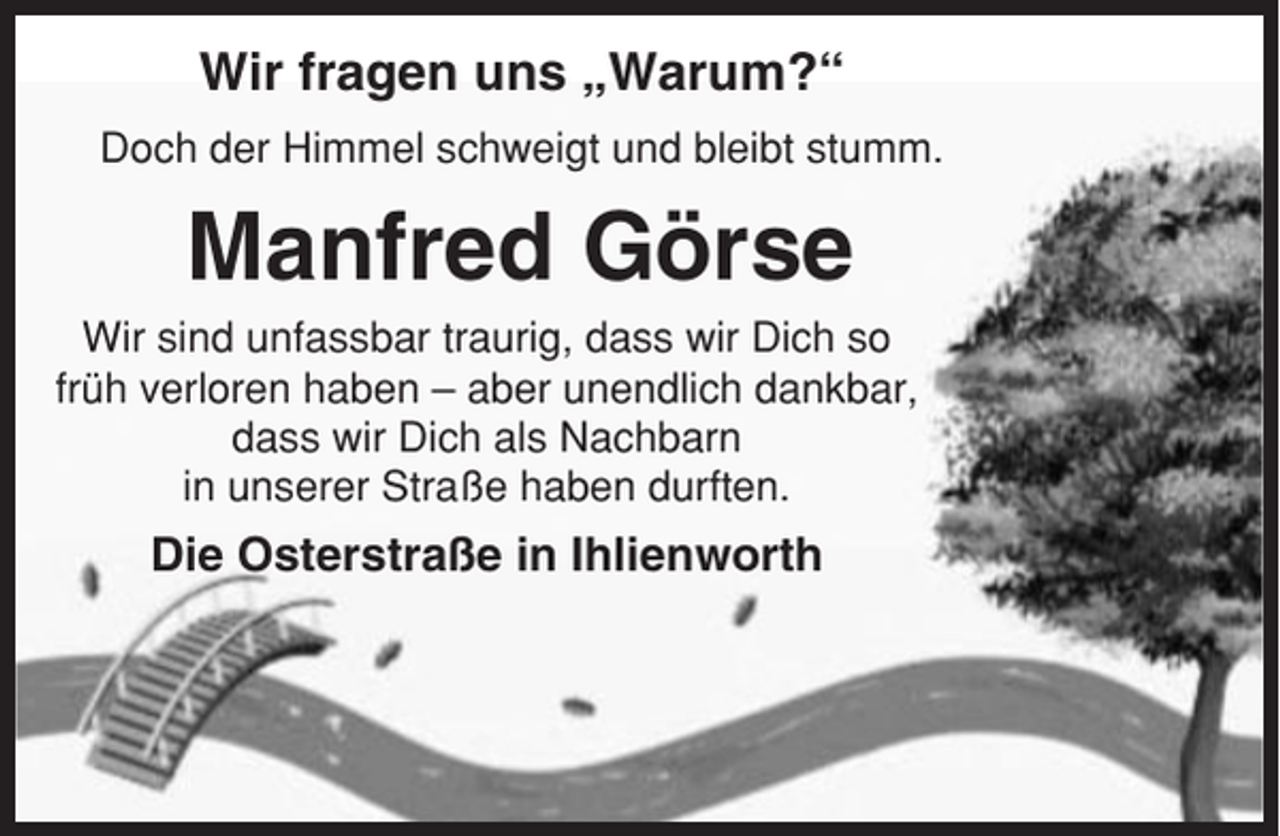 <p>Wir fragen uns „Warum?“<br />Doch der Himmel schweigt und bleibt stumm.</p><p>Manfred Görse<br />Wir sind unfassbar traurig, dass wir Dich so<br />früh verloren haben – aber unendlich dankbar,<br />dass wir Dich als Nachbarn<br />in unserer Straße haben durften.</p><p>Die Osterstraße in Ihlienworth</p>