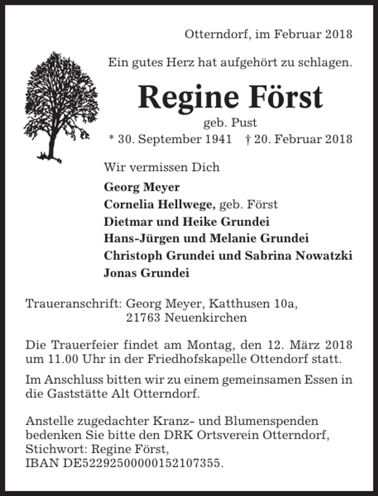 <p>Otterndorf, im Februar 2018<br />Ein gutes Herz hat aufgehört zu schlagen.</p><p>Regine Först<br />geb. Pust<br />* 30. September 1941 † 20. Februar 2018<br />Wir vermissen Dich<br />Georg Meyer<br />Cornelia Hellwege, geb. Först<br />Dietmar und Heike Grundei<br />Hans-Jürgen und Melanie Grundei<br />Christoph Grundei und Sabrina Nowatzki<br />Jonas Grundei<br />Traueranschrift: Georg Meyer, Katthusen 10a,<br />21763 Neuenkirchen<br />Die Trauerfeier findet am Montag, den 12. März 2018<br />um 11.00 Uhr in der Friedhofskapelle Ottendorf statt.<br />Im Anschluss bitten wir zu einem gemeinsamen Essen in<br />die Gaststätte Alt Otterndorf.<br />Anstelle zugedachter Kranz- und Blumenspenden<br />bedenken Sie bitte den DRK Ortsverein Otterndorf,<br />Stichwort: Regine Först,<br />IBAN DE52292500000152107355.</p>