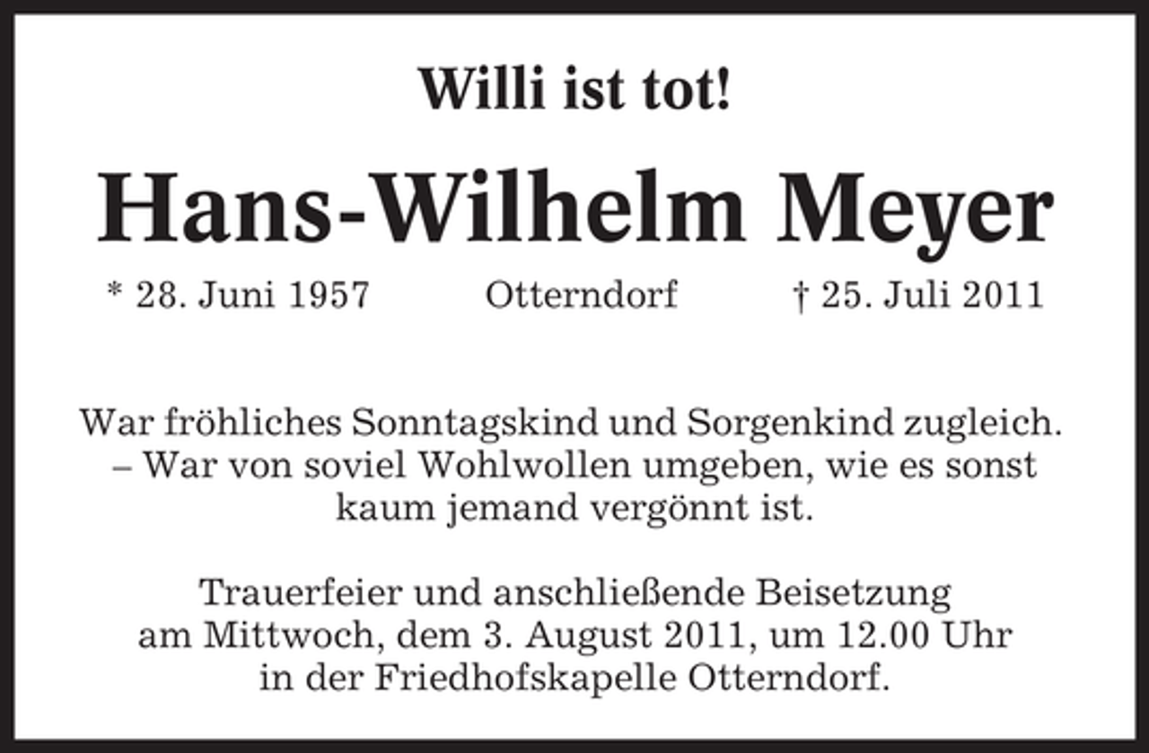 <p>Willi ist tot!</p><p>Hans-Wilhelm Meyer<br />* 28. Juni 1957</p><p>Otterndorf</p><p>† 25. Juli 2011</p><p>War fröhliches Sonntagskind und Sorgenkind zugleich.<br />– War von soviel Wohlwollen umgeben, wie es sonst<br />kaum jemand vergönnt ist.<br />Trauerfeier und anschließende Beisetzung<br />am Mittwoch, dem 3. August 2011, um 12.00 Uhr<br />in der Friedhofskapelle Otterndorf.</p>