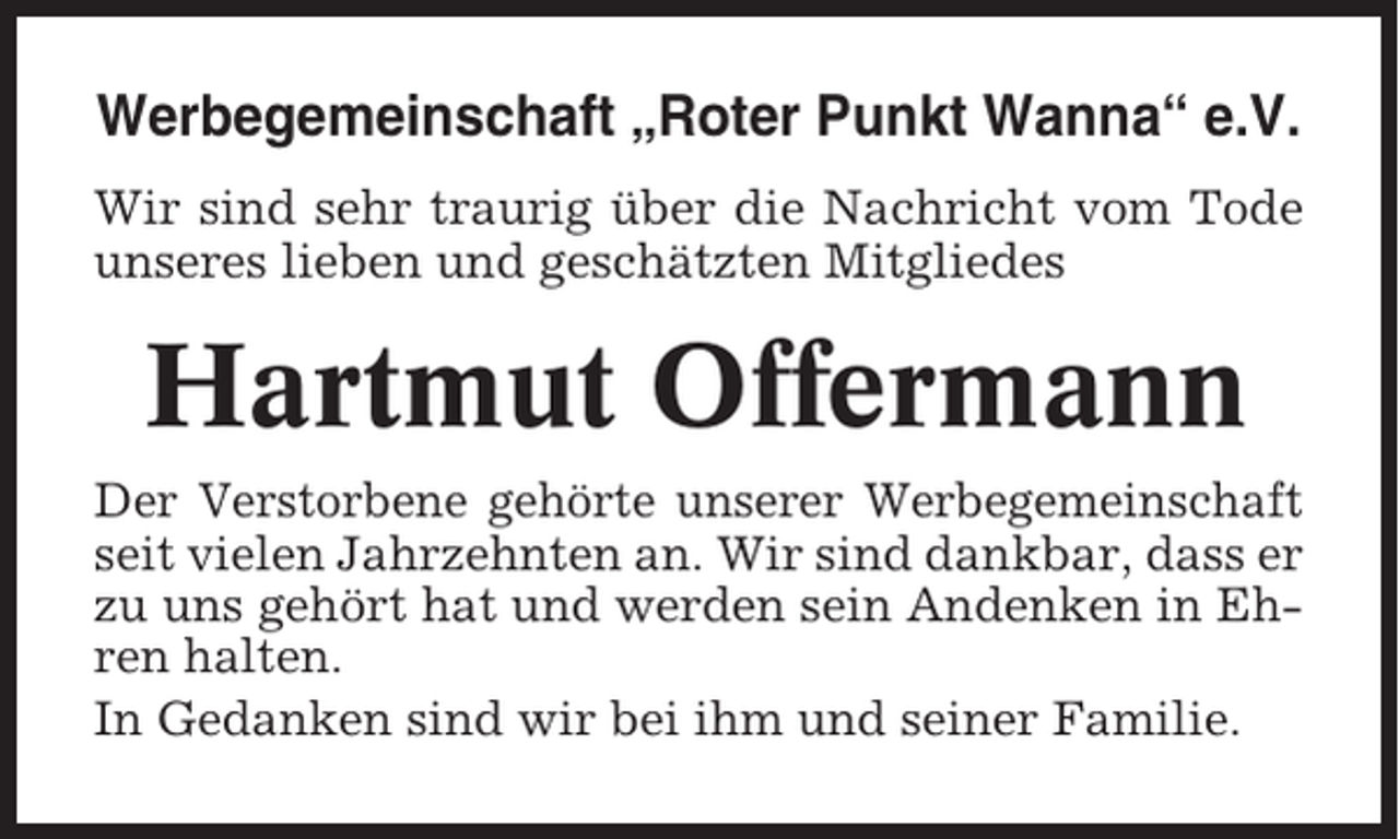 <p>Werbegemeinschaft „Roter Punkt Wanna“ e.V.<br />Wir sind sehr traurig über die Nachricht vom Tode<br />unseres lieben und geschätzten Mitgliedes</p><p>Hartmut Offermann<br />Der Verstorbene gehörte unserer Werbegemeinschaft<br />seit vielen Jahrzehnten an. Wir sind dankbar, dass er<br />zu uns gehört hat und werden sein Andenken in Ehren halten.<br />In Gedanken sind wir bei ihm und seiner Familie.</p>