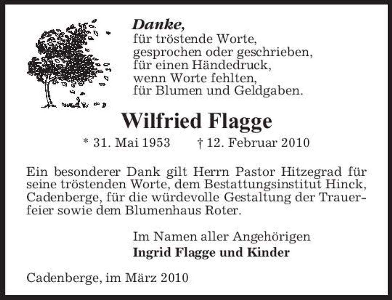 <p>Danke,<br />für tröstende Worte, gesprochen oder geschrieben, für einen Händedruck, wenn Worte fehlten, für Blumen und Geldgaben.</p><p>Wilfried Flagge<br />* 31. Mai 1953 † 12. Februar 2010 Ein besonderer Dank gilt Herrn Pastor Hitzegrad für seine tröstenden Worte, dem Bestattungsinstitut Hinck, Cadenberge, für die würdevolle Gestaltung der Trauerfeier sowie dem Blumenhaus Roter. Im Namen aller Angehörigen Ingrid Flagge und Kinder Cadenberge, im März 2010</p>