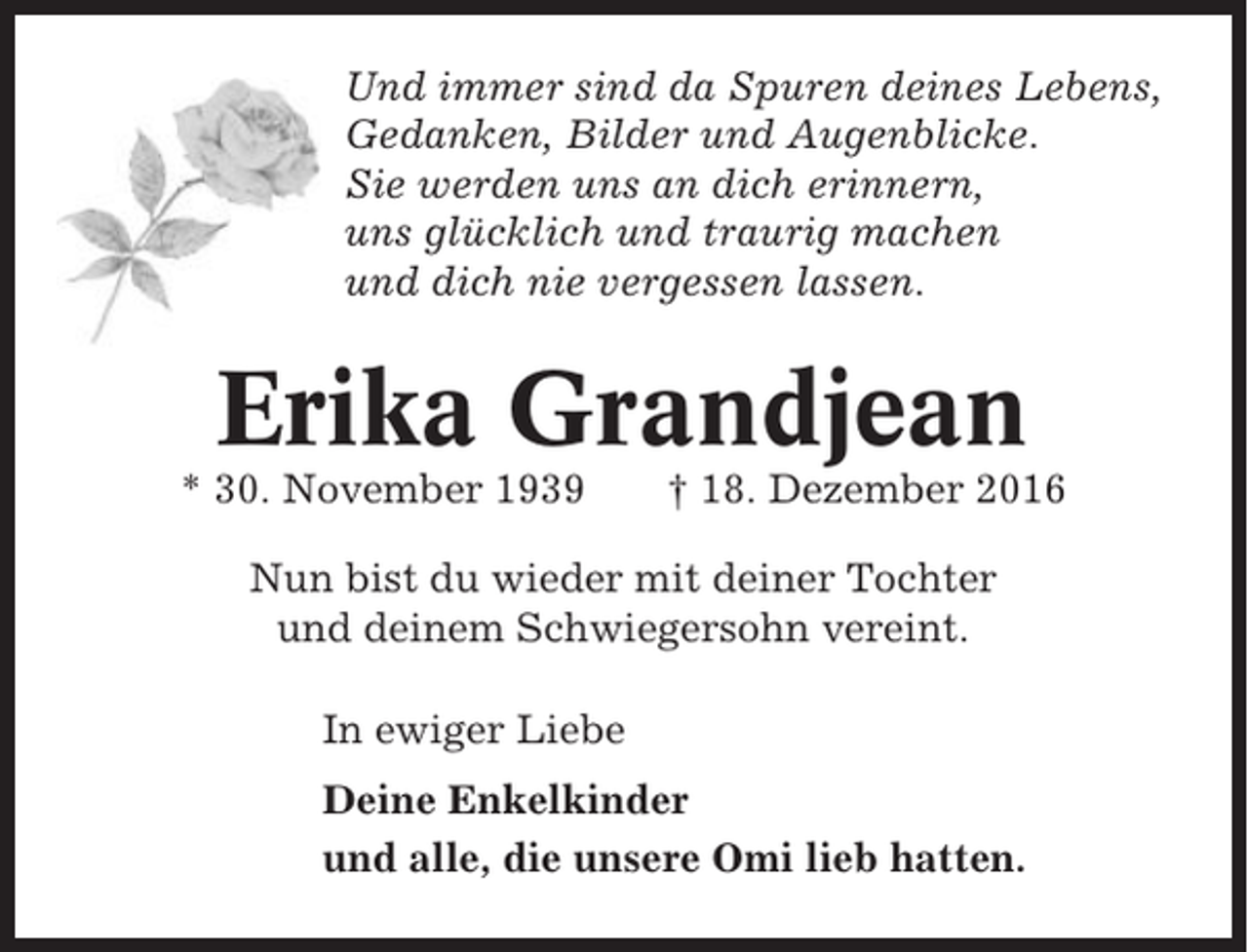 <p>Und immer sind da Spuren deines Lebens,<br />Gedanken, Bilder und Augenblicke.<br />Sie werden uns an dich erinnern,<br />uns glücklich und traurig machen<br />und dich nie vergessen lassen.</p><p>Erika Grandjean<br />* 30. November 1939</p><p>† 18. Dezember 2016</p><p>Nun bist du wieder mit deiner Tochter<br />und deinem Schwiegersohn vereint.<br />In ewiger Liebe<br />Deine Enkelkinder<br />und alle, die unsere Omi lieb hatten.</p>