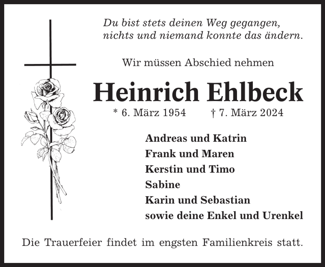 <p>Du bist stets deinen Weg gegangen,<br />nichts und niemand konnte das ändern.<br />Wir müssen Abschied nehmen</p><p>Heinrich Ehlbeck<br />* 6. März 1954</p><p>† 7. März 2024</p><p>Andreas und Katrin<br />Frank und Maren<br />Kerstin und Timo<br />Sabine<br />Karin und Sebastian<br />sowie deine Enkel und Urenkel<br />Die Trauerfeier findet im engsten Familienkreis statt.</p>