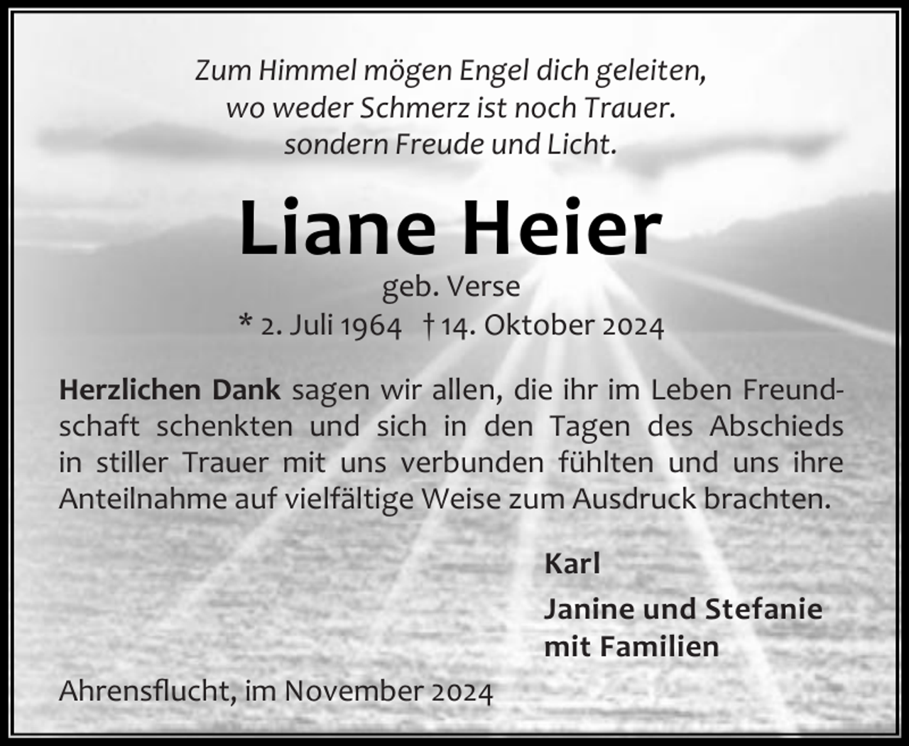 <p>Zum Himmel mögen Engel dich geleiten,<br />wo weder Schmerz ist noch Trauer.<br />sondern Freude und Licht.</p><p>Liane Heier</p><p>geb. Verse<br />* 2. Juli 1964 † 14. Oktober 2024</p><p>Herzlichen Dank sagen wir allen, die ihr im Leben Freund‐<br />schaft schenkten und sich in den Tagen des Abschieds<br />in stiller Trauer mit uns verbunden fühlten und uns ihre<br />Anteilnahme auf vielfältige Weise zum Ausdruck brachten.<br />Karl<br />Janine und Stefanie<br />mit Familien<br />Ahrensﬂucht, im November 2024</p>