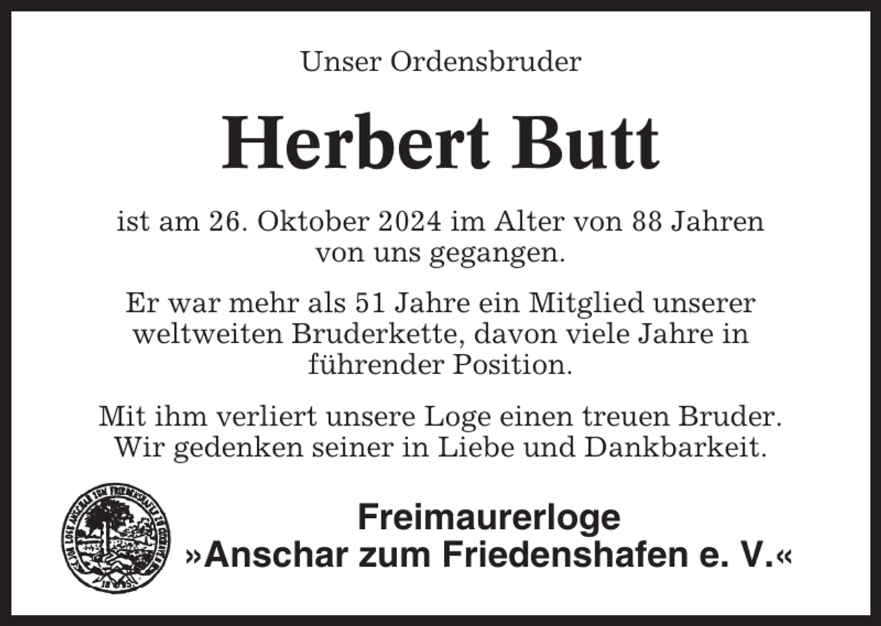 <p>Unser Ordensbruder</p><p>Herbert Butt<br />ist am 26. Oktober 2024 im Alter von 88 Jahren<br />von uns gegangen.<br />Er war mehr als 51 Jahre ein Mitglied unserer<br />weltweiten Bruderkette, davon viele Jahre in<br />führender Position.<br />Mit ihm verliert unsere Loge einen treuen Bruder.<br />Wir gedenken seiner in Liebe und Dankbarkeit.</p><p>Freimaurerloge<br />»Anschar zum Friedenshafen e. V.«</p>