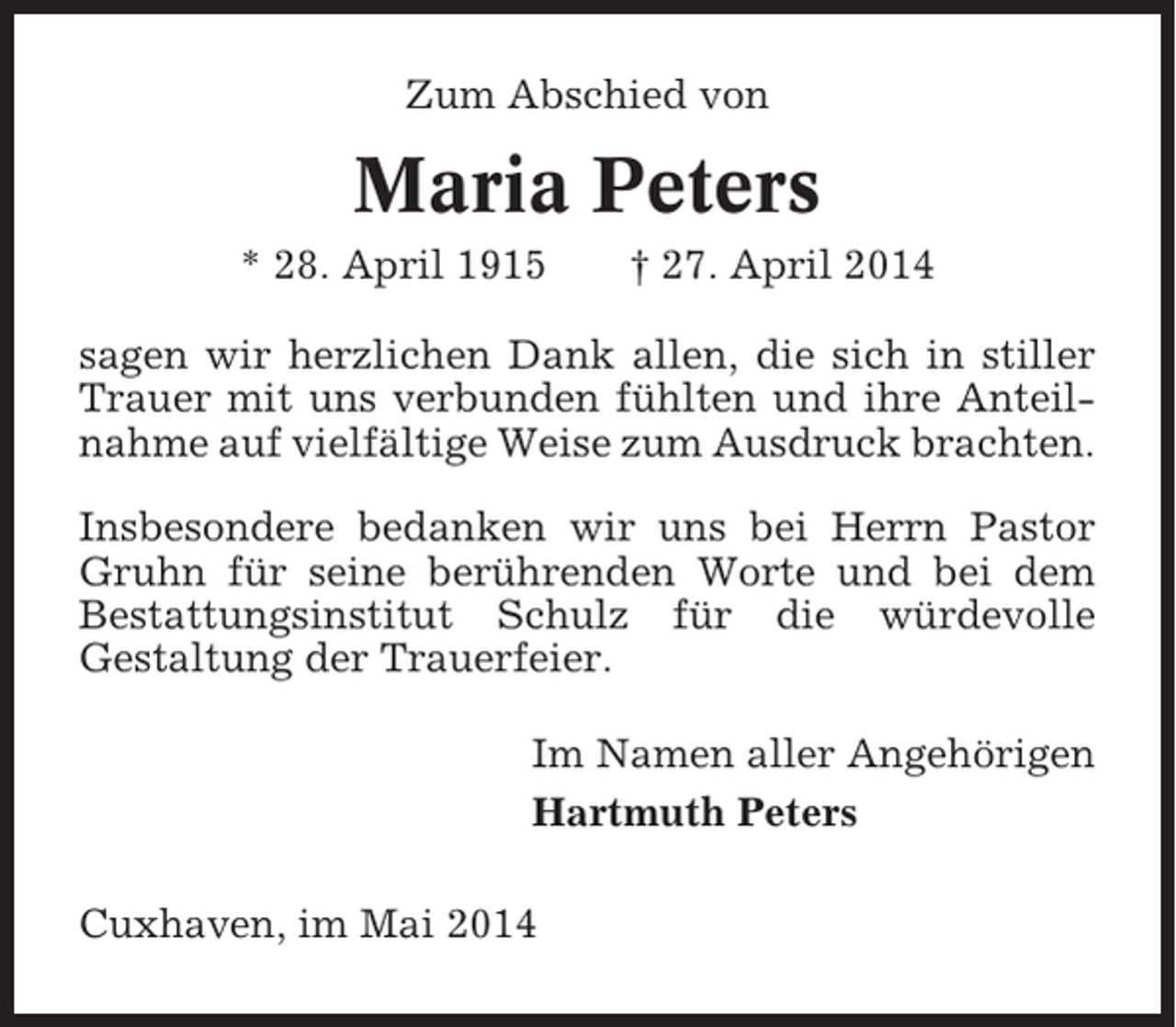<p>Zum Abschied von</p><p>Maria Peters<br />* 28. April 1915</p><p>† 27. April 2014</p><p>sagen wir herzlichen Dank allen, die sich in stiller<br />Trauer mit uns verbunden fühlten und ihre Anteilnahme auf vielfältige Weise zum Ausdruck brachten.<br />Insbesondere bedanken wir uns bei Herrn Pastor<br />Gruhn für seine berührenden Worte und bei dem<br />Bestattungsinstitut Schulz für die würdevolle<br />Gestaltung der Trauerfeier.<br />Im Namen aller Angehörigen<br />Hartmuth Peters<br />Cuxhaven, im Mai 2014</p>