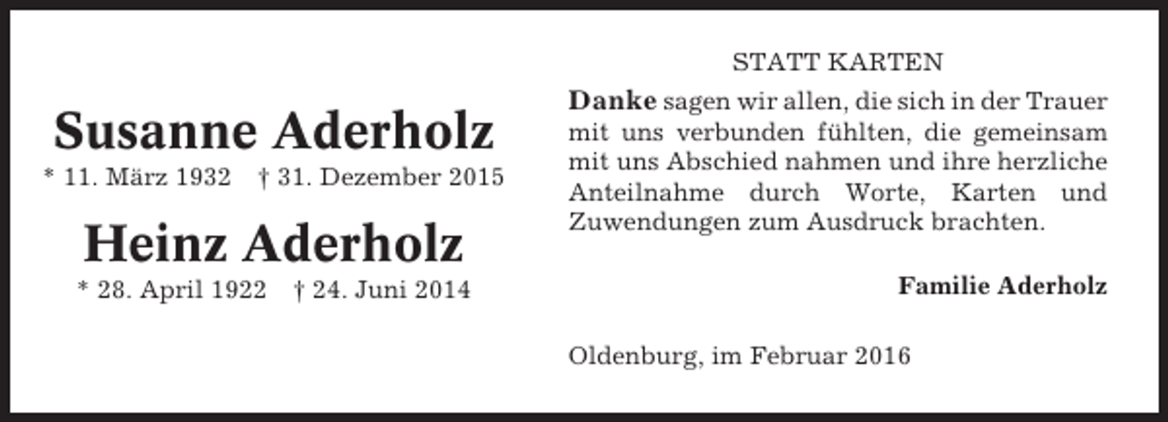 <p>STATT KARTEN</p><p>Susanne Aderholz<br />* 11. März 1932</p><p>† 31. Dezember 2015</p><p>Heinz Aderholz<br />* 28. April 1922</p><p>† 24. Juni 2014</p><p>Danke sagen wir allen, die sich in der Trauer<br />mit uns verbunden fühlten, die gemeinsam<br />mit uns Abschied nahmen und ihre herzliche<br />Anteilnahme durch Worte, Karten und<br />Zuwendungen zum Ausdruck brachten.<br />Familie Aderholz<br />Oldenburg, im Februar 2016</p>